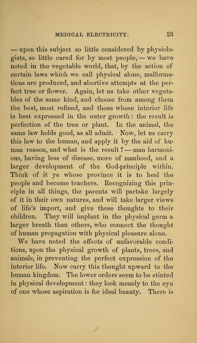 — upon this subject so little considered by physiolo- gists, so little cared for by most people, — we have noted in the vegetable world, that, by the action of certain laws which we call physical alone, malforma- tions are produced, and abortive attempts at the per- fect tree or flower. Again, let us take other vegeta- bles of the same kind, and choose from among them the best, most refined, and those whose interior life is best expressed in the outer growth: the result is perfection of the tree or plant. In the animal, the same law holds good, as all admit. Now, let us carry this law to the human, and apply it by the aid of hu- man reason, and what is the result ? — man harmoni- ous, having less of disease, more of manhood, and a larger development of the God-principle within. Think of it ye whose province it is to heal the people and become teachers. Recognizing this prin- ciple in all things, the parents will partake largely of it in their own natures, and will take larger views of life's import, and give these thoughts to their children. They will implant in the physical germ a larger breath than others, who connect the thought of human propagation with physical pleasure alone. We have noted the effects of unfavorable condi- tions, upon the physical growth of plants, trees, and animals, in preventing the perfect expression of the interior life. Now carry this thought upward to the human kingdom. The lower orders seem to be stinted in physical development: they look meanly to the eye of one whose aspiration is for ideal beauty. There is