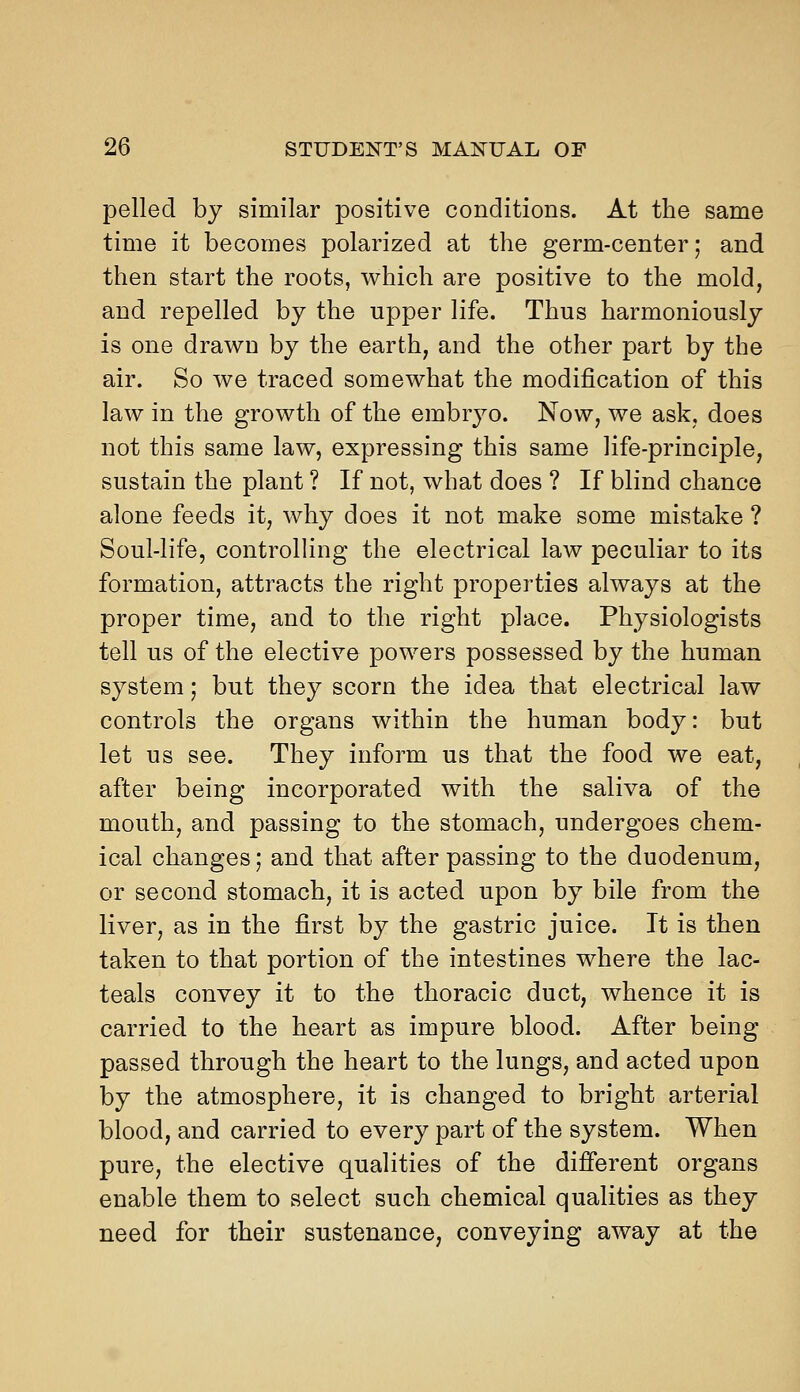 pelled by similar positive conditions. At the same time it becomes polarized at the germ-center; and then start the roots, which are positive to the mold, and repelled by the upper life. Thus harmoniously is one drawn by the earth, and the other part by the air. So we traced somewhat the modification of this law in the growth of the embryo. Now, we ask, does not this same law, expressing this same life-principle, sustain the plant ? If not, what does ? If blind chance alone feeds it, why does it not make some mistake ? Soul-life, controlling the electrical law peculiar to its formation, attracts the right properties always at the proper time, and to the right place. Physiologists tell us of the elective powers possessed by the human system; but they scorn the idea that electrical law controls the organs within the human body: but let us see. They inform us that the food we eat, after being incorporated with the saliva of the mouth, and passing to the stomach, undergoes chem- ical changes; and that after passing to the duodenum, or second stomach, it is acted upon by bile from the liver, as in the first by the gastric juice. It is then taken to that portion of the intestines where the lac- teals convey it to the thoracic duct, whence it is carried to the heart as impure blood. After being passed through the heart to the lungs, and acted upon by the atmosphere, it is changed to bright arterial blood, and carried to every part of the system. When pure, the elective qualities of the difierent organs enable them to select such chemical qualities as they need for their sustenance, conveying away at the