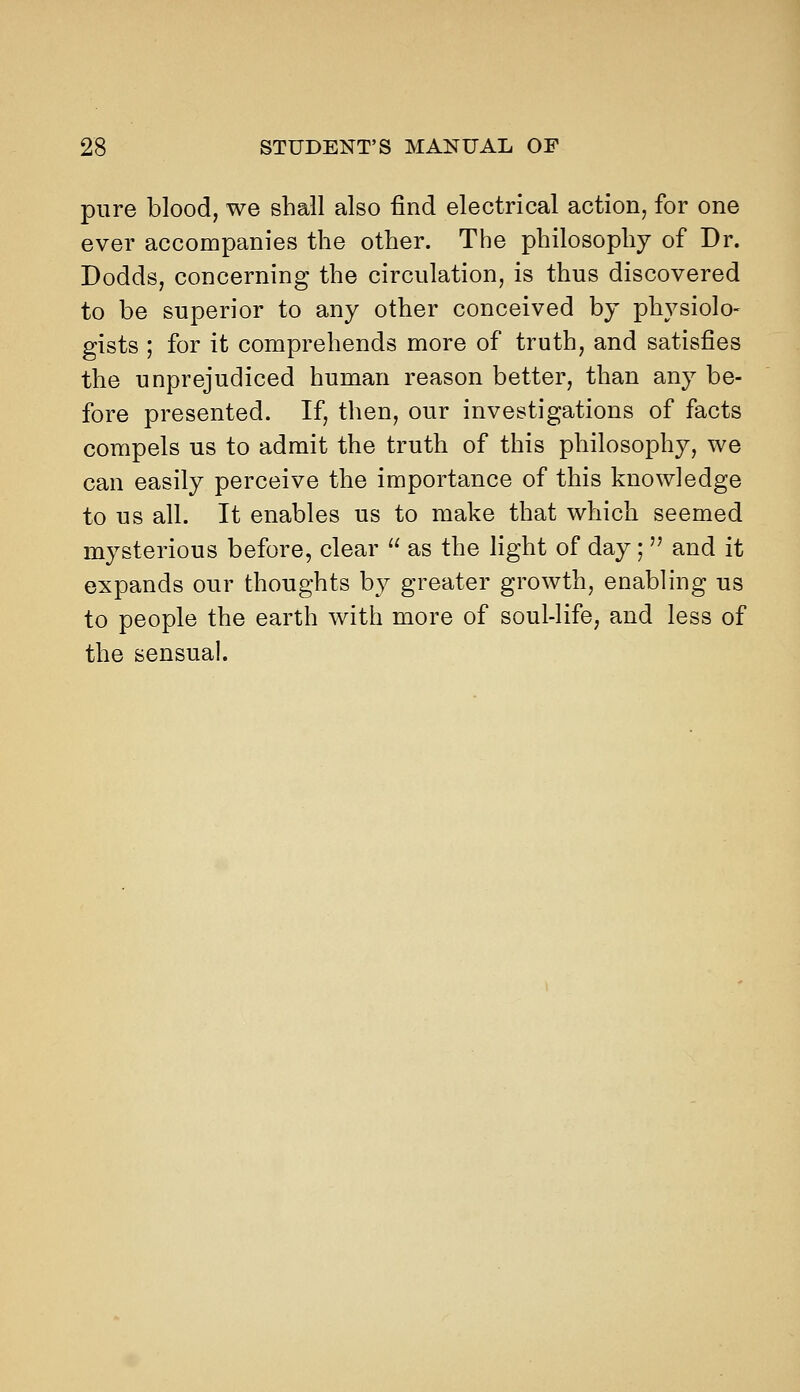 pure blood, we shall also find electrical action, for one ever accompanies the other. The philosophy of Dr. Dodds, concerning the circulation, is thus discovered to be superior to any other conceived by physiolo- gists ; for it comprehends more of truth, and satisfies the unprejudiced human reason better, than any be- fore presented. If, then, our investigations of facts compels us to admit the truth of this philosophy, we can easily perceive the importance of this knowledge to us all. It enables us to make that which seemed mysterious before, clear  as the light of day;  and it expands our thoughts by greater growth, enabling us to people the earth with more of soul-life, and less of the sensual.