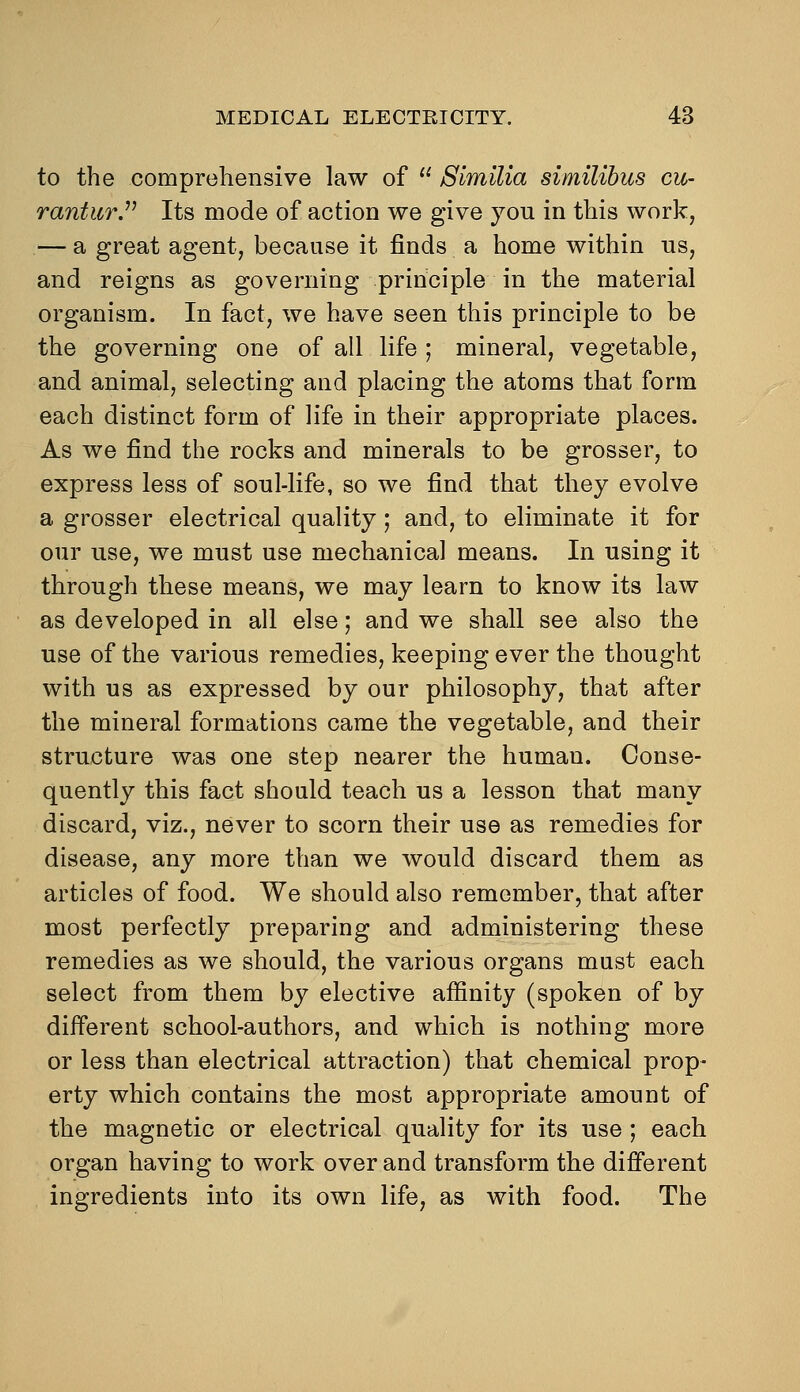 to the comprehensive law of  Slmilia similihus cu- ranturJ' Its mode of action we give you in this work, — a great agent, because it finds a home within us, and reigns as governing principle in the material organism. In fact, we have seen this principle to be the governing one of all life ; mineral, vegetable, and animal, selecting and placing the atoms that form each distinct form of life in their appropriate places. As we find the rocks and minerals to be grosser, to express less of soul-life, so we find that they evolve a grosser electrical quality; and, to eliminate it for our use, we must use mechanical means. In using it through these means, we may learn to know its law as developed in all else; and we shall see also the use of the various remedies, keeping ever the thought with us as expressed by our philosophy, that after the mineral formations came the vegetable, and their structure was one step nearer the human. Conse- quently this fact should teach us a lesson that many discard, viz., never to scorn their use as remedies for disease, any more than we would discard them as articles of food. We should also remember, that after most perfectly preparing and administering these remedies as we should, the various organs mast each select from them by elective affinity (spoken of by different school-authors, and which is nothing more or less than electrical attraction) that chemical prop- erty which contains the most appropriate amount of the magnetic or electrical quality for its use ; each organ having to work over and transform the different ingredients into its own life, as with food. The