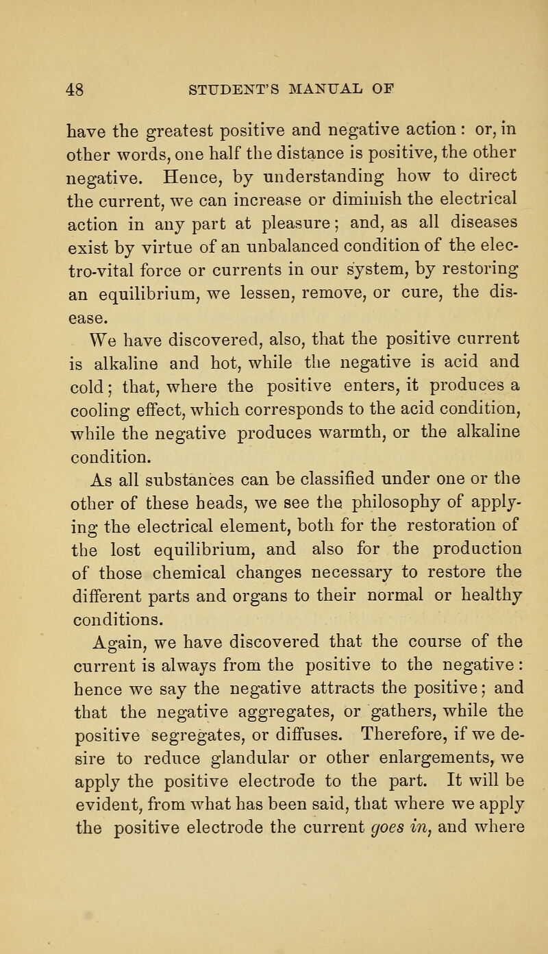 have the greatest positive and negative action: or, in other words, one half the distance is positive, the other negative. Hence, by understanding how to direct the current, we can increase or diminish the electrical action in any part at pleasure; and, as all diseases exist by virtue of an unbalanced condition of the elec- tro-vital force or currents in our system, by restoring an equilibrium, we lessen, remove, or cure, the dis- ease. We have discovered, also, that the positive current is alkaline and hot, while the negative is acid and cold; that, where the positive enters, it produces a cooling effect, which corresponds to the acid condition, while the negative produces warmth, or the alkaline condition. As all substances can be classified under one or the other of these heads, we see the philosophy of apply- ing the electrical element, both for the restoration of the lost equilibrium, and also for the production of those chemical changes necessary to restore the different parts and organs to their normal or healthy conditions. As-ain, we have discovered that the course of the current is always from the positive to the negative : hence we say the negative attracts the positive; and that the negative aggregates, or gathers, while the positive segregates, or diffuses. Therefore, if we de- sire to reduce glandular or other enlargements, we apply the positive electrode to the part. It will be evident, from what has been said, that where we apply the positive electrode the current goes in, and where