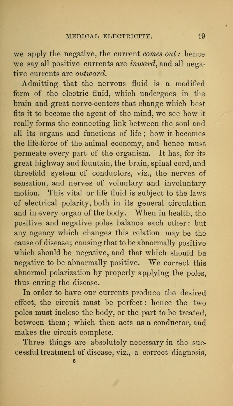 we apply the negative, the current comes out: hence we say all positive currents are imvard, and all nega- tive currents are oiitivard. Admitting that the nervous fluid is a modified form of the electric fluid, which undergoes in the brain and great nerve-centers that change which best fits it to become the agent of the mind, we see how it really forms the connecting link between the soul and all its organs and functions of life ; how it becomes the life-force of the animal economy, and hence must permeate every part of the organism. It has, for its great highway and fountain, the brain, spinal cord, and threefold system of conductors, viz., the nerves of sensation, and nerves of voluntary and involuntary motion. This vital or life fluid is subject to the laws of electrical polarity, both in its general circulation and in every organ of the body. When in health, the positive and negative poles balance each other: but any agency which changes this relation may be the cause of disease; causing that to be abnormally positive which should be negative, and that which should be negative to be abnormally positive. We correct this abnormal polarization by properly applying the poles, thus curing the disease. In order to have our currents produce the desired effect, the circuit must be perfect: hence the two poles must inclose the body, or the part to be treated, between them; which then acts as a conductor, and makes the circuit complete. Three things are absolutely necessary in the suc- cessful treatment of disease, viz., a correct diagnosis.