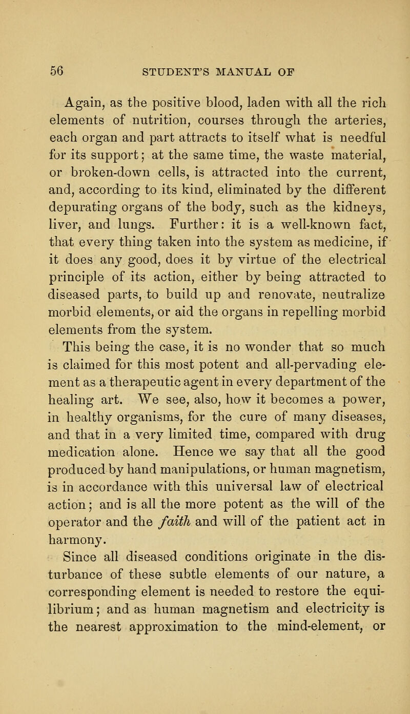 Again, as the positive blood, laden with all the rich elements of nutrition, courses through the arteries, each organ and part attracts to itself what is needful for its support; at the same time, the waste material, or broken-down cells, is attracted into the current, and, according to its kind, eliminated by the different depurating organs of the body, such as the kidneys, liver, and lungs. Further: it is a well-known fact, that every thing taken into the system as medicine, if it does any good, does it by virtue of the electrical principle of its action, either by being attracted to diseased parts, to build up and renovate, neutralize morbid elements, or aid the organs in repelling morbid elements from the system. This being the case, it is no wonder that so much is claimed for this most potent and all-pervading ele- ment as a therapeutic agent in every department of the healing art. We see, also, how it becomes a power, in healthy organisms, for the cure of many diseases, and that in a very limited time, compared with drug medication alone. Hence we say that all the good produced by hand manipulations, or human magnetism, is in accordance with this universal law of electrical action; and is all the more potent as the will of the operator and the faith and will of the patient act in harmony. Since all diseased conditions originate in the dis- turbance of these subtle elements of our nature, a corresponding element is needed to restore the equi- librium ; and as human magnetism and electricity is the nearest approximation to the mind-element, or