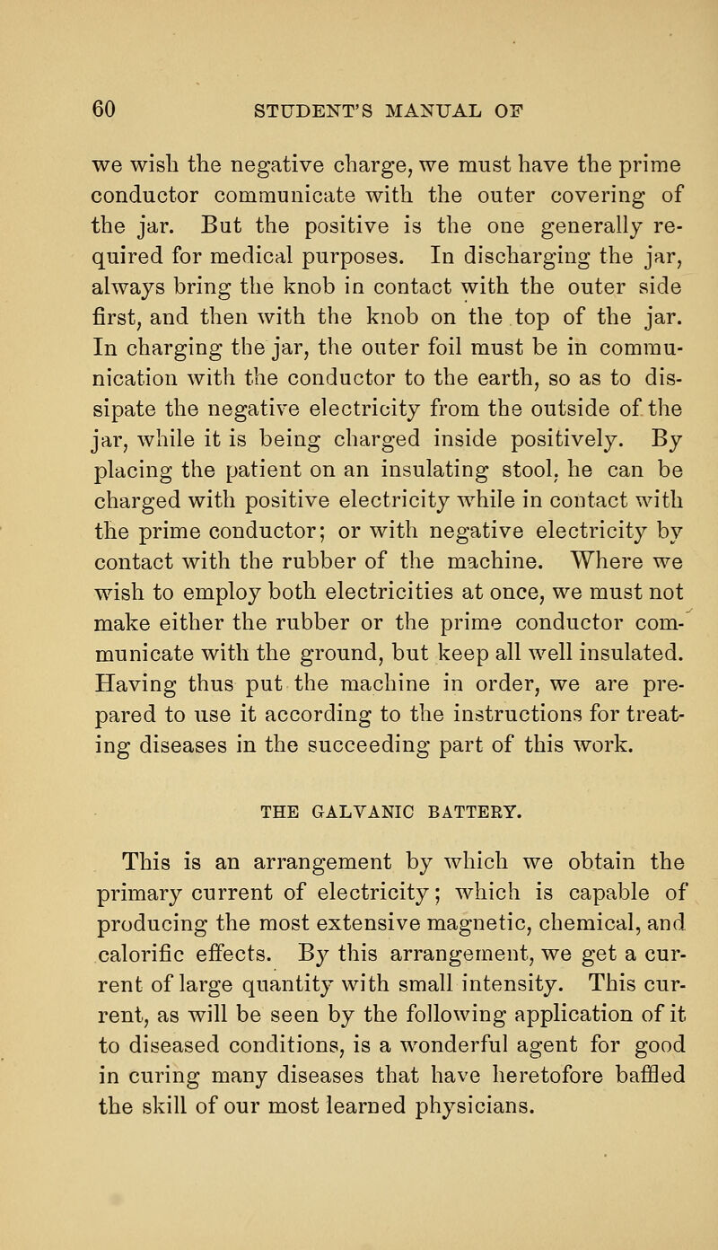 we wish the negative charge, we must have the prime conductor communicate with the outer covering of the jar. But the positive is the one generally re- quired for medical purposes. In discharging the jar, always bring the knob in contact with the outer side first, and then with the knob on the top of the jar. In charging the jar, the outer foil must be in commu- nication with the conductor to the earth, so as to dis- sipate the negative electricity from the outside of the jar, while it is being charged inside positively. By placing the patient on an insulating stool, he can be charged with positive electricity while in contact with the prime conductor; or with negative electricity by contact with the rubber of the machine. Where we wish to employ both electricities at once, we must not make either the rubber or the prime conductor com- municate with the ground, but keep all well insulated. Having thus put the machine in order, we are pre- pared to use it according to the instructions for treat- ing diseases in the succeeding part of this work. THE GALVANIC BATTERY. This is an arrangement by which we obtain the primary current of electricity; which is capable of producing the most extensive magnetic, chemical, and calorific effects. By this arrangement, we get a cur- rent of large quantity with small intensity. This cur- rent, as will be seen by the following application of it to diseased conditions, is a wonderful agent for good in curing many diseases that have heretofore baffled the skill of our most learned physicians.