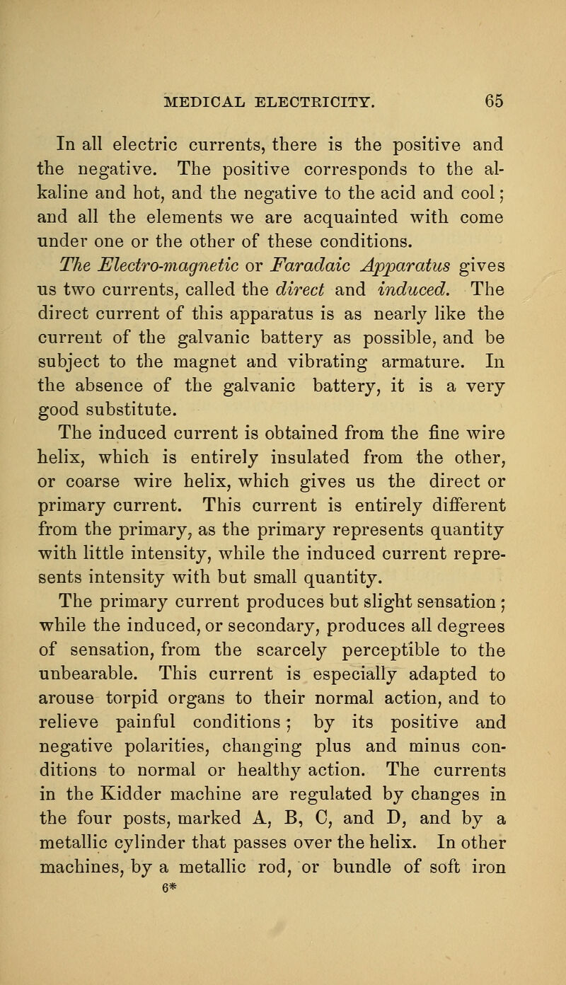 In all electric currents, there is the positive and the negative. The positive corresponds to the al- kaline and hot, and the negative to the acid and cool; and all the elements we are acquainted with come under one or the other of these conditions. The Electro-magnetic or Faradaic Apparatus gives us two currents, called the direct and induced. The direct current of this apparatus is as nearly like the current of the galvanic battery as possible, and be subject to the magnet and vibrating armature. In the absence of the galvanic battery, it is a very good substitute. The induced current is obtained from the fine wire helix, which is entirely insulated from the other, or coarse wire helix, which gives us the direct or primary current. This current is entirely different from the primary, as the primary represents quantity with little intensity, while the induced current repre- sents intensity with but small quantity. The primary current produces but slight sensation j while the induced, or secondary, produces all degrees of sensation, from the scarcely perceptible to the unbearable. This current is especially adapted to arouse torpid organs to their normal action, and to relieve painful conditions; by its positive and negative polarities, changing plus and minus con- ditions to normal or healthy action. The currents in the Kidder machine are regulated by changes in the four posts, marked A, B, C, and D, and by a metallic cylinder that passes over the helix. In other machines, by a metallic rod, or bundle of soft iron 6*