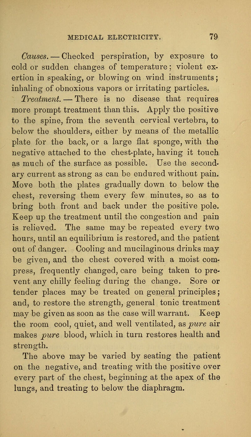 Causes. — Checked perspiration, by exposure to cold or sudden changes of temperature; violent ex- ertion in speaking, or blowing on wind instruments; inhaling of obnoxious vapors or irritating particles. ^ Treatment. —> There is no disease that requires more prompt treatment than this. Apply the positive to the spine, from the seventh cervical vertebra, to below the shoulders, either by means of the metalHc plate for the back, or a large flat sponge, with the negative attached to the chest-plate, having it touch as much of the surface as possible. Use the second- ary current as strong as can be endured without pain. Move both the plates gradually down to below the chest, reversing them every few minutes, so as to bring both front and back under the positive pole. Keep up the treatment until the congestion and pain is relieved. The same may be repeated every two hours, until an equilibrium is restored, and the patient out of danger. Cooling and mucilaginous drinks may be given, and the chest covered with a moist com- press, frequently changed, care being taken to pre- vent any chilly feeling during the change. Sore or tender places may be treated on general principles; and, to restore the strength, general tonic treatment may be given as soon as the case will warrant. Keep the room cool, quiet, and well ventilated, 2^^ pure air makes pure blood, which in turn restores health and strength. The above may be varied by seating the patient on the negative, and treating with the positive over every part of the chest, beginning at the apex of the lungs, and treating to below the diaphragm.