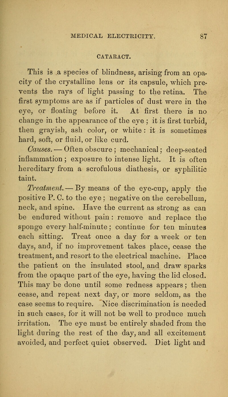 CATARACT. This is a species of blindness, arising from an opa- city of the crystalline lens or its capsule, which pre- vents the rays of light passing to the retina. The first symptoms are as if particles of dust were in the eye, or floating before it. At first there is no change in the appearance of the eye ; it is first turbid, then grayish, ash color, or white : it is sometimes hard, soft, or fluid, or like curd. Causes. — Often obscure ; mechanical; deep-seated inflammation ; exposure to intense light. It is often hereditary from a scrofulous diathesis, or syphilitic taint. Treatment. — By means of the eye-cup, appl}^ the positive P. C. to the eye ; negative on the cerebellum, neck, and spine. Have the current as strong as can be endured without pain : remove and replace the sponge every half-minute; continue for ten minutes each sitting. Treat once a day for a week or ten days, and, if no improvement takes place, cease the treatment, and resort to the electrical machine. Place the patient on the insulated stool, and draw sparks from the opaque part of the eye, having the lid closed. This may be done until some redness appears; then cease, and repeat next day, or more seldom, as the case seems to require. Nice discrimination is needed in such cases, for it will not be well to produce much irritation. The eye must be entirely shaded from the light during the rest of the day, and all excitement avoided, and perfect quiet observed. Diet light and