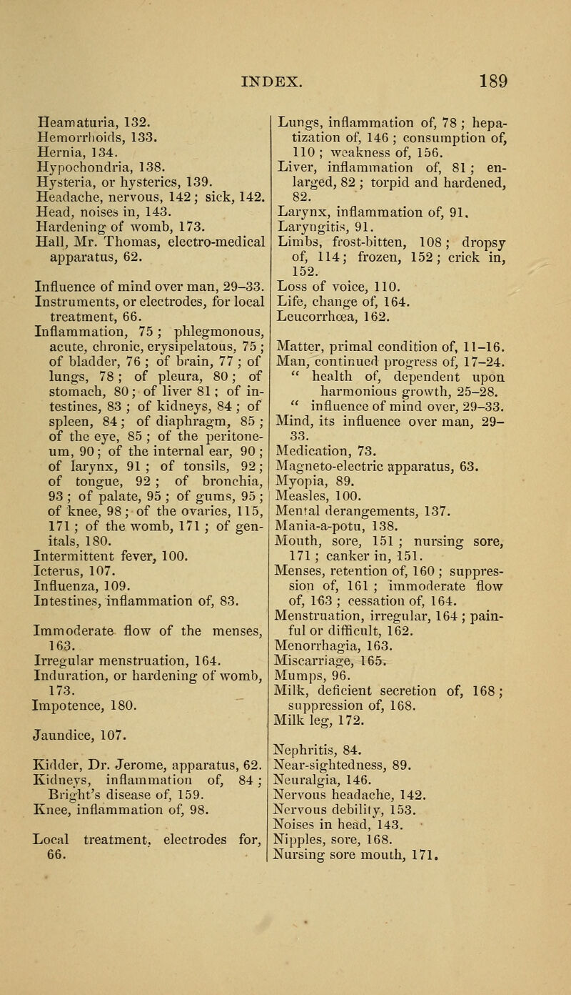 Heamaturia, 132. Hemorrhoids, 133. Hernia, 134. Hypochondria, 138. Hysteria, or hysterics, 139. Headache, nervous, 142; sick, 142. Head, noises in, 143. Hardening of womb, 173. Hall, Mr. Thomas, electro-medical apparatus, 62. Influence of mind over man, 29-33. Instruments, or electrodes, for local treatment, 66. Inflammation, 75 ; phlegmonous, acute, chronic, erysipelatous, 75 ; of bladder, 76 ; of brain, 77 ; of lungs, 78; of pleura, 80; of stomach, 80; of liver 81; of in- testines, 83 ; of kidneys, 84 ; of spleen, 84; of diaphragm, 85 ; of the eye, 85 ; of the peritone- um, 90; of the internal ear, 90 ; of larynx, 91; of tonsils, 92; of tongue, 92 ; of bronchia, 93 ; of palate, 95 ; of gums, 95 ; of knee, 98; of the ovaries, 115, 171; of the womb, 171 ; of gen- itals, 180. Intermittent fever, 100. Icterus, 107. Influenza, 109. Intestines, inflammation of, 83. Immoderate flow of the menses, 163. Irregular menstruation, 164. Induration, or hardening of womb, 173. Impotence, 180. Jaundice, 107. Kidder, Dr. Jerome, apparatus, 62. Kidneys, inflammation of, 84; Bright's disease of, 159. Knee, inflammation of, 98. Local treatment, electrodes for, 66. Lungs, inflammation of, 78 ; hepa- tization of, 146 ; consumption of, 110 ; weakness of, 156. Liver, inflammation of, 81; en- larged, 82 ; torpid and hardened, 82. Larynx, inflammation of, 91. Laryngitis, 91. Limbs, fcost-bitten, 108; dropsy of, 114; frozen, 152; crick in, 152. Loss of voice, 110. Life, change of, 164. Leucorrhoea, 162. Matter, primal condition of, 11-16. Man, continued progress of, 17-24.  health of, dependent upon harmonious growth, 25-28.  influence of mind over, 29-33. Mind, its influence over man, 29- 33. Medication, 73. Magneto-electric apparatus, 63. Myopia, 89. Measles, 100. Mental derangements, 137. Mania-a-potu, 138. Mouth, sore, 151 ; nursing sore, 171; canker in, 151. Menses, retention of, 160 ; suppres- sion of, 161 ; immoderate flow of, 163 ; cessation of, 164. Menstruation, irregular, 164 ; pain- ful or difficult, 162. Menorrhagia, 163. Miscarriage, 165. Mumps, 96. Milk, deficient secretion of, 168; suppression of, 168. Milk leg, 172. Nephritis, 84. Near-sightedness, 89. Neuralgia, 146. Nervous headache, 142. Nervous debility, 153. Noises in head, 143, Nipples, sore, 168. Nursing sore mouth, 171.