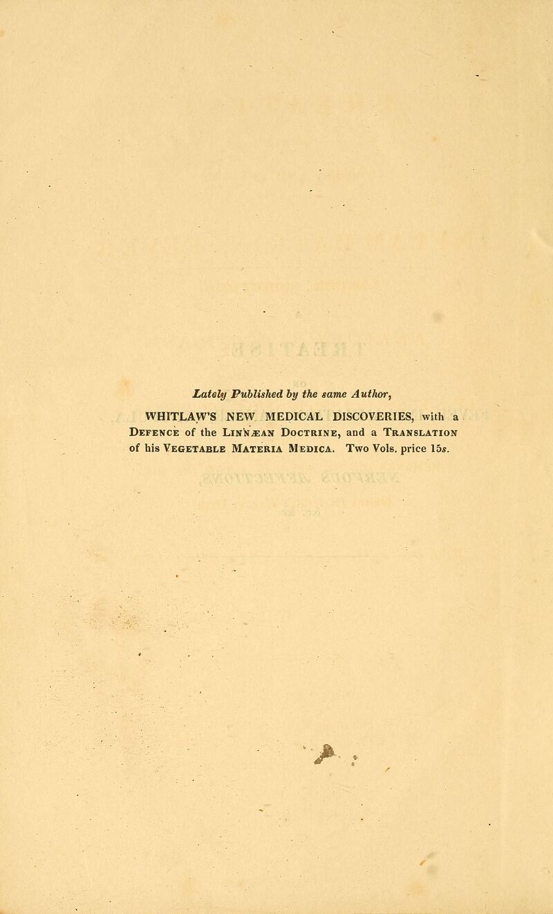 Lately Published hy the same Author, WHITLAW'S NEW MEDICAL DISCOVERIES, with a Defence of the Linn^an Doctrine, and a Translation of his Vegetable Materia Medica. Two Vols, price 15*.