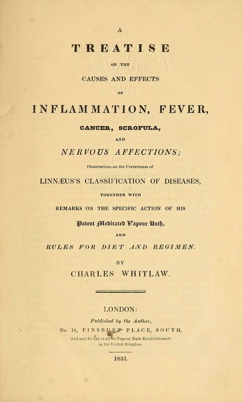 TREATISE ON THE CAUSES AND EFFECTS INFLAMMATION, FEVER, CANCER, SCROFUZiA, AND NERVOUS AFFECTIONS; Observations on the Correctness of LINN^US'S CLASSIFICATION OF DISEASES, TOGETHER WITH REMARKS ON THE SPECIF[C ACTION OF HIS patent iHcDicatrti Fapour 23at5, AND RULES FOR DIET AND REGIMEN. BY CHARLES WHITLAW. LONDON: Published by the Author^ No, 14, F I NSB,l^§jir¥' PLAC E, SOUTH, A nd may be had at allms Vapour Bath Establishments in the United Kingdom. 1831.