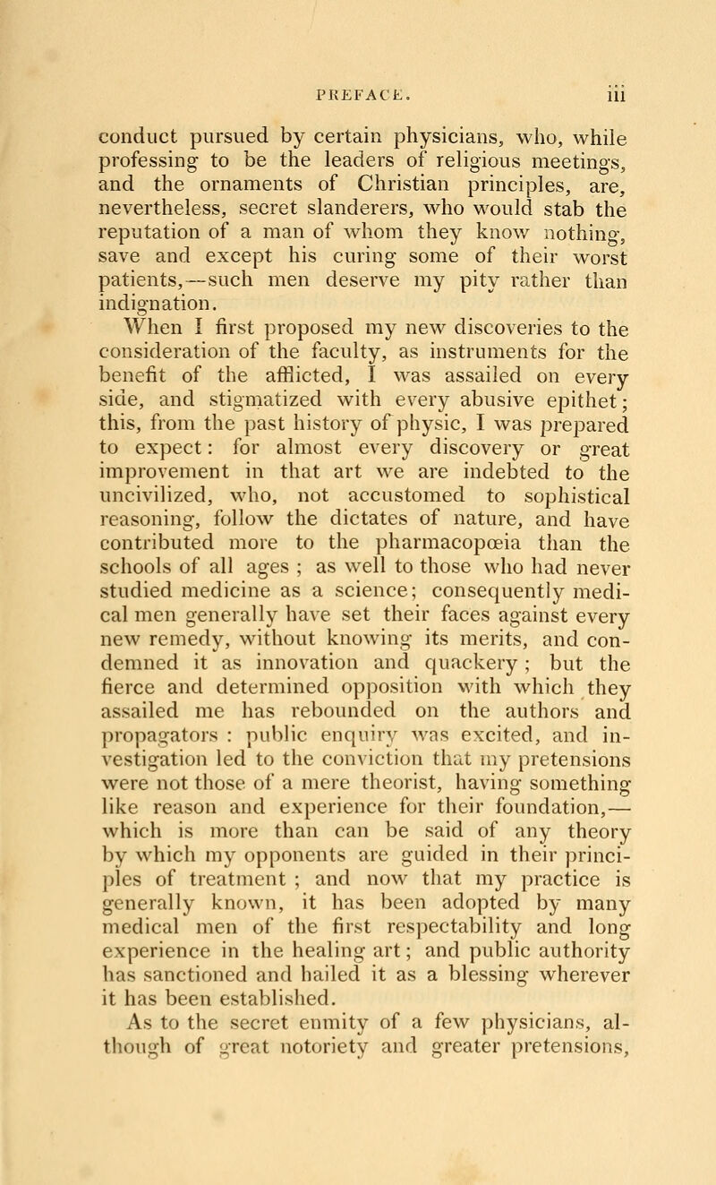 conduct pursued by certain physicians, who, while professing to be the leaders of religious meetings, and the ornaments of Christian principles, are, nevertheless, secret slanderers, who would stab the reputation of a man of whom they know nothing, save and except his curing some of their worst patients,—such men deserve my pity rather than indio-nation. When I first proposed my new discoveries to the consideration of the faculty, as instruments for the benefit of the afiiicted, I was assailed on every side, and stigmatized with every abusive ej^ithet; this, from the past history of physic, I was prepared to expect: for almost every discovery or great improvement in that art we are indebted to the uncivilized, who, not accustomed to sophistical reasoning, follow the dictates of nature, and have contributed more to the pharmacopoeia than the schools of all ages ; as well to those who had never studied medicine as a science; consequently medi- cal men generally have set their faces against every new remedy, without knowing its merits, and con- demned it as innovation and quackery; but the fierce and determined opposition with which they assailed me has rebounded on the authors and propagators : public enquiry was excited, and in- vestigation led to the conviction that my pretensions were not those of a mere theorist, having something like reason and experience for their foundation,— which is more than can be said of any theory by which my opponents are guided in their princi- ples of treatment ; and now that my practice is generally known, it has been adopted by many medical men of the first respectability and long experience in the healing art; and public authority has sanctioned and hailed it as a blessing wherever it has been established. As to the secret enmity of a few physicians, al- though of great notoriety and greater pretensions.