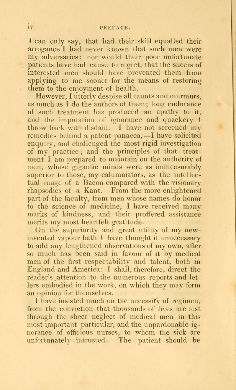 I can only say, that had then- skill equalled their arrogance I had never known that such men M^ere my adversaries; nor would their poor unfortunate patients have had cause to regret, that the sneers of interested men should have prevented them from applying to me sooner for the means of restoring them to the enjoyment of health. However, I utterly despise all taunts and murmurs, as much as 1 do the authors of them; long endurance of such treatment has produced an apathy to it, and the imputation of ignorance and quackery I throw back with disdain. I have not screened my remedies behind a patent panacea,—I have solicited enquiry, and challenged the most rigid investigation of my practice; and the principles of that treat- ment I am prepared to maintain on the authority of men, whose gigantic minds were as immeasurably superior to those, my calumniators, as the intellec- tual range of a Bacon compared with the visionary rhapsodies of a Kant. From the more enlightened part of the faculty, from men whose names do honor to the science of medicine, I have received many marks of kindness, and their proffered assistance merits my most heartfelt gratitude. On the superiority and great utility of my new- invented vapour bath I have thought it unnecessary to add any lengthened observations of my own, after so much has been said in favour of it by medical men of the first respectability and talent, both in England and America: I shall, therefore, direct the reader's attention to the numerous reports and let- lers embodied in the work, on which they may form an opinion for themselves. I have insisted much on the necessity of regimen, from the conviction that thousands of lives are lost through the sheer neglect of medical men in this most important particular, and the unpardonable ig- norance of officious nurses, to whom the sick are unfortunately intrusted. The patient should be