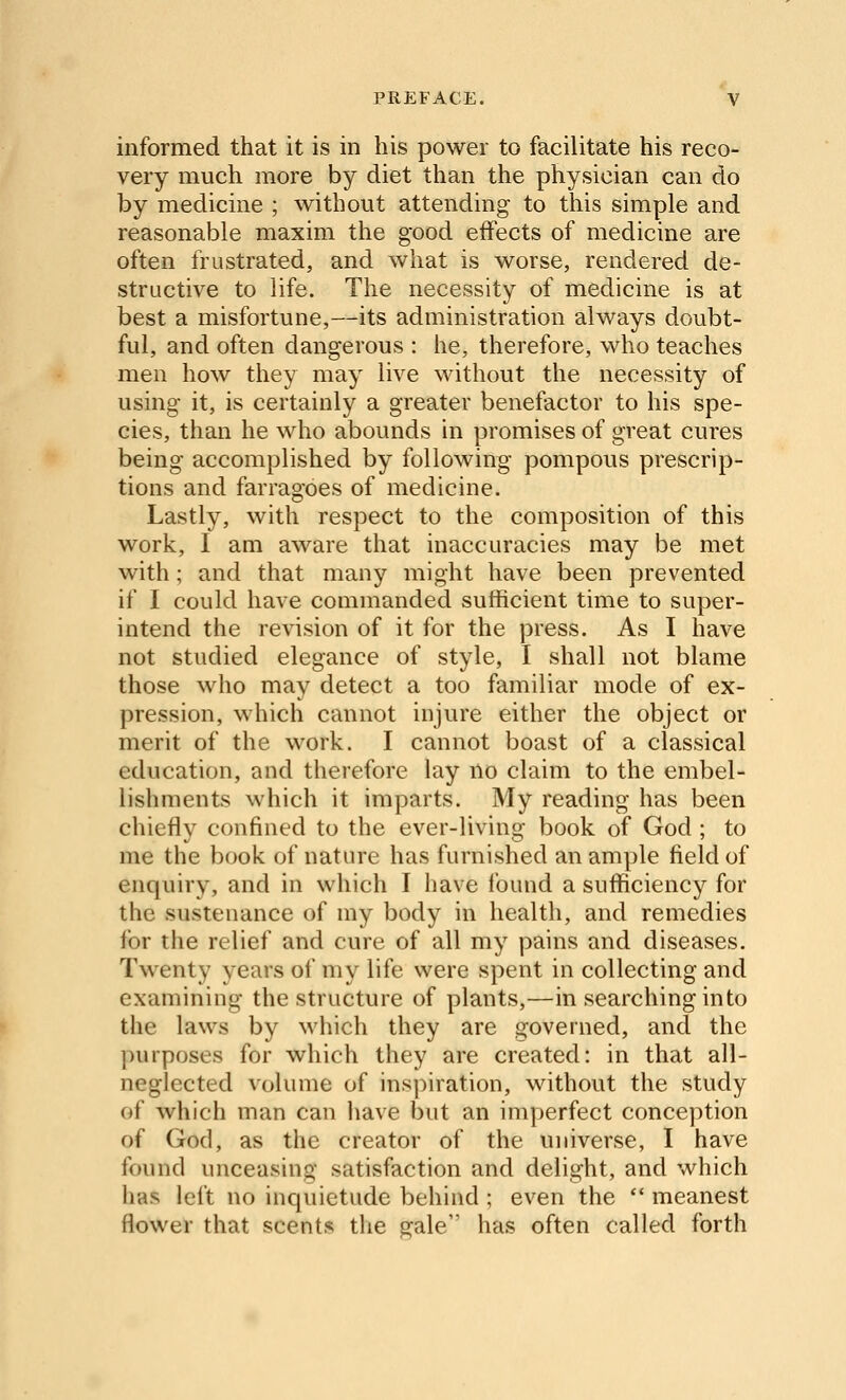 informed that it is in his power to facilitate his reco- very much more by diet than the physician can do by medicine ; without attending to this simple and reasonable maxim the good effects of medicine are often frustrated, and what is worse, rendered de- structive to life. The necessity of medicine is at best a misfortune,—its administration always doubt- ful, and often dangerous : he, therefore, who teaches men how they may live without the necessity of using it, is certainly a greater benefactor to his spe- cies, than he who abounds in promises of great cures being accomplished by following pompous prescrip- tions and farragoes of medicine. Lastly, with respect to the composition of this work, I am aware that inaccuracies may be met with; and that many might have been prevented if I could have commanded sufficient time to super- intend the revision of it for the press. As I have not studied elegance of style, I shall not blame those who may detect a too familiar mode of ex- pression, which cannot injure either the object or merit of the work. I cannot boast of a classical education, and therefore lay no claim to the embel- lishments which it imparts. My reading has been chiefly confined to the ever-living book of God ; to me the book of nature has furnished an ample field of enquiry, and in which I have found a sufficiency for the sustenance of my body in health, and remedies for the relief and cure of all my pains and diseases. Twenty years of my life were spent in collecting and examining the structure of plants,—in searching into the laws by which they are governed, and the purposes for which they are created: in that all- neglected volume of inspiration, without the study of which man can liave but an imperfect conception of God, as the creator of the universe, I have found unceasing satisfaction and delight, and which has left no inquietude behind ; even the *' meanest flower that scents the gale has often called forth
