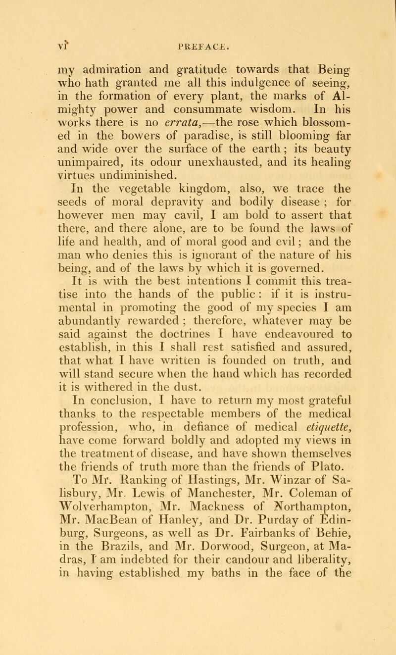 my admiration and gratitude towards that Being who hath granted me all this indulgence of seeing, in the formation of every plant, the marks of Al- mighty power and consummate wisdom. In his works there is no errata,—the rose which blossom- ed in the bowers of paradise, is still blooming far and wide over the surface of the earth; its beauty unimpaired, its odour unexhausted, and its healing virtues undiminished. In the vegetable kingdom, also, we trace the seeds of moral depravity and bodily disease ; for however men may cavil, I am bold to assert that there, and there alone, are to be found the laws of life and health, and of moral good and evil; and the man who denies this is ignorant of the nature of his being, and of the laws by which it is governed. It is with the best intentions I commit this trea- tise into the hands of the public : if it is instru- mental in promoting the good of my species I am abundantly rewarded ; therefore, whatever may be said against the doctrines I have endeavoured to establish, in this I shall rest satisfied and assured, that what I have written is founded on truth, and will stand secure when the hand which has recorded it is withered in the dust. In conclusion, I have to return my most grateful thanks to the respectable members of the medical profession, who, in defiance of medical etiquette, have come forward boldly and adopted my views in the treatment of disease, and have shown themselves the friends of truth more than the friends of Plato. To Mr. Ranking of Hastings, Mr. Winzar of Sa- lisbury, Mr. Lewis of Manchester, Mr. Coleman of Wolverhampton, Mr. Mackness of Northampton, Mr. MacBean of Hanley, and Dr. Purday of Edin- burg, Surgeons, as well as Dr. Fairbanks of Behie, in the Brazils, and Mr. Dorwood, Surgeon, at Ma- dras, r am indebted for their candour and liberality, in having established my baths in the face of the