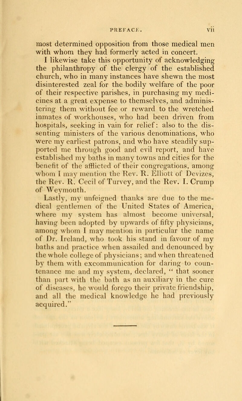 most determined opposition from those medical men with whom they had formerly acted in concert. I likewise take this opportunity of acknowledging the philanthropy of the clergy of the established church, who in many instances have shewn the most disinterested zeal for the bodily welfare of the poor of their respective parishes, in purchasing my medi- cines at a great expense to themselves, and adminis- tering them without fee or reward to the wretched inmates of workhouses, who had been driven from hospitals, seeking in vain for relief: also to the dis- senting ministers of the various denominations, who were my earliest patrons, and who have steadily sup- ported me through good and evil report, and have established my baths in many towns and cities for the benefit of the afflicted of their congregations, among whom I may mention the Rev. R. Elliott of Devizes, the Rev. R. Cecil of Turvey, and the Rev. I. Crump of Weymouth. Lastly, mv unfeisfned thanks are due to the me- dical gentlemen of the United States of America, where my system has almost become universal, having been adopted by upwards of fifty physicians, among whom I may mention in particular the name of Dr. Ireland, who took his stand in favour of my baths and practice when assailed and denounced by the whole college of physicians; and when threatened by them with excommunication for daring to coun- tenance me and my system, declared,  that sooner than part with the bath as an auxiliary in the cure of diseases, he would forego their private friendship, and all the medical knowledge he had previously acquired.