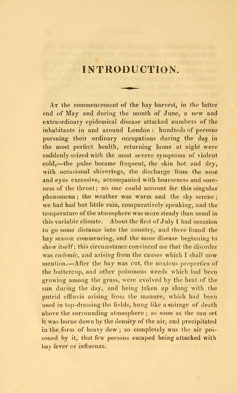 INTRODUCTION. At the commencement of the hay harvest, in the latter end of May and during the month of June, a new and extraordinary epidemical disease attacked numbers of the inhabitants in and around London : hundreds of persons pursuing their ordinary occupations during the day in the most perfect health, returning home at night were suddenly seized with the most severe symptoms of violent cold,—the pulse became frequent, the skin hot and dry, with occasional shiverings, the discharge from the nose and eyes excessive, accompanied with hoarseness and sore- ness of the throat; no one could account for this singular phenomena; the weather was warm and the sky serene ; we had had but little rain, comparatively speaking, and the temperature of the atmosphere was more steady than usual in this variable climate. About the first of July I had occasion to go some distance into the country, and there found the hay season commencing, and the same disease beginning to shew itself; this circumstance convinced me that the disorder was endemic^ and arising from the causes which I shall now mention.—After the hay was cut, the noxious properties of the buttercup, and other poisonous weeds which had been growing among the grass, were evolved by the heat of the sun during the day, and being taken up along with the putrid effluvia arising from the manure, which had been used in top-dressing the fields, hung like a'mirage of death above the surrounding atmosphere ; as soon as the sun set it was borne down by the density of the air, and precipitated in the,form of heavy dew ; so completely was the air poi- soned by it, that few persons escaped being attacked with hay fever or influenza.