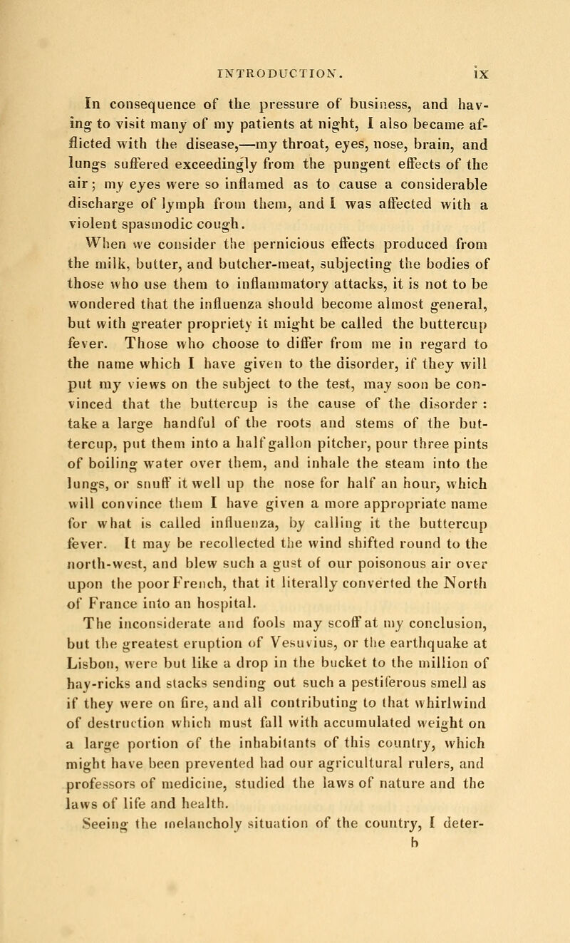 In consequence of the pressure of business, and hav- ing to visit many of my patients at night, I also became af- flicted with the disease,—my throat, eyes, nose, brain, and lungs suffered exceedingly from the pungent effects of the air; my eyes were so inflamed as to cause a considerable discharge of lymph from them, and I was affected with a violent spasmodic cough. When we consider tlie pernicious effects produced from the milk, butter, and butcher-meat, subjecting the bodies of those who use them to inflammatory attacks, it is not to be wondered that the influenza should become almost general, but with greater propriety it might be called the buttercup fever. Those who choose to differ from me in regard to the name which I have given to the disorder, if they will put ray views on the subject to the test, may soon be con- vinced that the buttercup is the cause of the disorder : take a large handful of the roots and stems of the but- tercup, put them into a half gallon pitcher, pour three pints of boiling water over them, and inhale the steam into the lungs, or snuff it well up the nose for half an hour, which will convince them I have given a more appropriate name for what is called influenza, by calling it the buttercup fever. It may be recollected the wind shifted round to the north-west, and blew such a gu^-t of our poisonous air over upon the poor French, that it literally converted the North of France into an hospital. The inconsiderate and fools may scoff at my conclusion, but the greatest eruption of Vesuvius, or the earthquake at Lisbon, were but like a drop in the bucket to the million of hay-ricks and stacks sending out such a pestiferous smell as if they were on fire, and all contributing to that whirlwind of destruction which must fall with accumulated weight on a large portion of the inhabitants of this countrj', which might have been prevented had our agricultural rulers, and professors of medicine, studied the laws of nature and the laws of life and health. Seeing the melancholy situation of the country, I deter- b