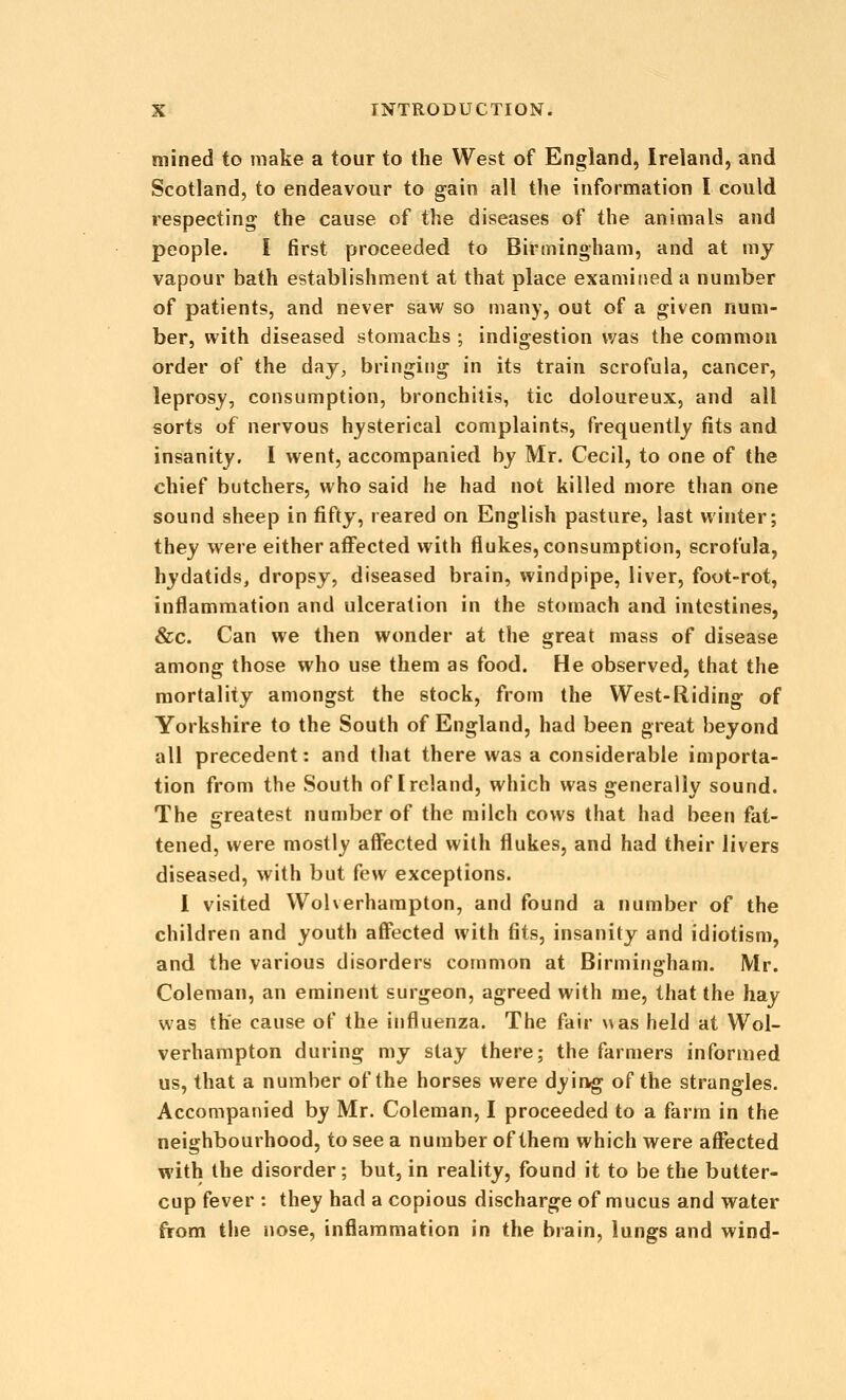 mined to make a tour to the West of England, Ireland, and Scotland, to endeavour to gain all the information I could respecting the cause of the diseases of the animals and people. I first proceeded to Birmingham, and at my vapour bath establishment at that place examined a number of patients, and never saw so many, out of a given num- ber, with diseased stomachs ; indigestion was the common order of the day, bringing in its train scrofula, cancer, leprosy, consumption, bronchitis, tic doloureux, and all sorts of nervous hysterical complaints, frequently fits and insanity. I went, accompanied by Mr. Cecil, to one of the chief butchers, who said he had not killed more than one sound sheep in fifty, reared on English pasture, last winter; they were either affected with flukes, consumption, scrofula, hydatids, dropsy, diseased brain, windpipe, liver, foot-rot, inflammation and ulceration in the stomach and intestines, &c. Can we then wonder at the great mass of disease among those who use them as food. He observed, that the mortality amongst the stock, from the West-Hiding of Yorkshire to the South of England, had been great beyond all precedent: and that there was a considerable importa- tion from the South of Ireland, which was generally sound. The greatest number of the milch cows that had been fat- tened, were mostly aff'ected with flukes, and had their livers diseased, with but kw exceptions. i visited Wolverhampton, and found a number of the children and youth aff'ected with fits, insanity and idiotism, and the various disorders common at Birmingham. Mr. Coleman, an eminent surgeon, agreed with me, that the hay was the cause of the influenza. The fair was held at Wol- verhampton during my slay there; the farmers informed us, that a number of the horses were dyirvg of the strangles. Accompanied by Mr. Coleman, I proceeded to a farm in the neighbourhood, to see a number of them which were affected with the disorder; but, in reality, found it to be the butter- cup fever : they had a copious discharge of mucus and water from the nose, inflammation in the brain, lungs and wind-