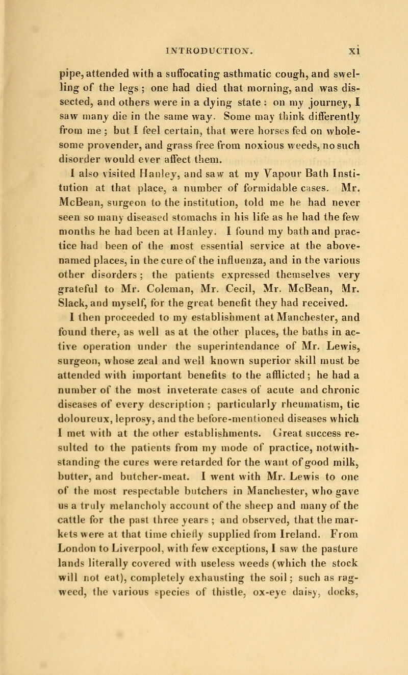 pipe, attended with a suflFocating asthmatic cough, and swel- ling of the legs ; one had died that morning, and was dis- sected, and others were in a djing state : on my journey, I saw many die in the same way. Some may think differently from me ; but I feel certain, that were horses fed on whole- some provender, and grass free from noxious weeds, no such disorder would ever affect them. 1 also visited Hanley, and saw at my Vapour Bath Insti- tution at that place, a number of formidable Crises. Mr. McBean, surgeon to the institution, told me he had never seen so ujany diseased stomachs in his life as he had the few months he had been at Hanley. I found my bath and prac- tice had been of the most essential service at the above- named places, in the cure of the influenza, and in the various other disorders ; the patients expressed themselves very grateful to Mr. Coleman, Mr. Cecil, Mr. McBean, Mr. Slack, and myself, for the great benefit they had received. I then proceeded to my establishment at Manchester, and found there, as well as at the other places, the baths in ac- tive operation under the superintendance of Mr. Lewis, surgeon, whose zeal and well known superior skill must be attended with important benefits to the afflicted; he had a number of the most inveterate cases of acute and chronic diseases of every description ; particularly rheumatism, tic doloureux, leprosy, and the before-mentioned diseases which I met with at the other establishments. (Jreat success re- sulted to the patients from my mode of practice, notwith- standing the cures were retarded for the want of good milk, butter, and butcher-meat. I went with Mr. Lewis to one of the most respectable butchers in Manchester, who gave us a truly melancholy account of the sheep and many of the cattle for the past three years ; and observed, that the mar- kets were at that time chielly supplied from Ireland. From London to Liverpool, with few exceptions, I saw the pasture lands literally covered with useless weeds (which the stock will not eat), completely exhausting the soil; such as rag- weed, the various species of thistle, ox-eye daisy, docks,