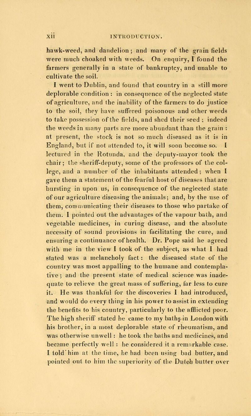 hawk-weed, and dandelion; and many of the grain fields were much choaked with weeds. On enquiry, I found the farmers generally in a state of bankruptcy, and unable to cultivate the soil. I went to Dublin, and found that country in a still more deplorable condition : in consequence of the neglected state of agriculture, and the inability of the farmers to do justice to the soil, they have suffered poisonous and other weeds to take possession of the fields, and shed their seed ; indeed the weeds in many parts are more abundant than the grain : at present, the stock is not so much diseased as it is in England, but if not attended to, it will soon become so. I lectured in the Rotunda, and the deputy-mayor took the chair; the sheriff-deputy, some of the professors of the col- lege, and a number of the inhabitants attended; when I gave them a statement of the fearful host of diseases that are bursting in upon us, in consequence of the neglected state of our agriculture diseasing the animals; and, by the use of them, communicating their diseases to those who partake of them. 1 pointed out the advantages of the vapour bath, and vegetable medicines, in curing disease, and the absolute necessity of sound provisions in facilitating the cure, and ensuring a continuance of health. Dr. Pope said he agreed with me in the view I took of the subject, as what I had stated was a melancholy fact: the diseased state of the country was most appalling to the humane and contempla- tive; and the present state of medical science was inade- quate to relieve the great mass of suffering, far less to cure it. He was thankful for the discoveries I had introduced, and would do every thing in his power to assist in extending the benefits to his country, particularly to the afflicted poor. The high sheriff stated he came to my balhg in London with his brother, in a most deplorable state of rheumatism, and was otherwise unwell: he took the baths and medicines, and became perfectly weli : he considered it a remarkable case. I told'him at the time, he had been using bad butter, and pointed out to him the superiority of the Dutoh butter over