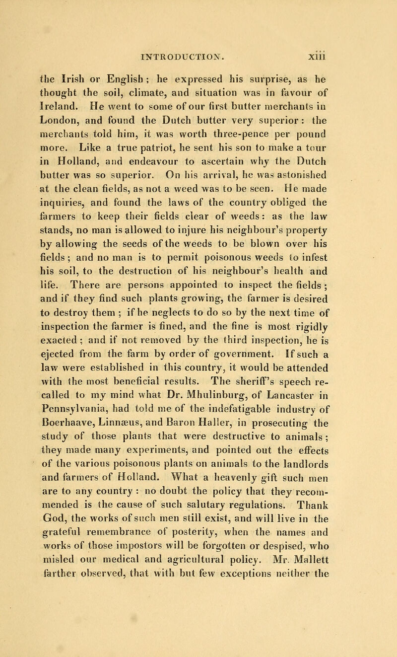 the Irish or English ; he expressed his surprise, as he thought the soil, climate, and situation was in favour of Ireland. He went to some of our first butter merchants in London, and found the Dutch butter verj superior : the merchants told him, it was worth three-pence per pound more. Like a true patriot, he sent his son to make a tour in Holland, and endeavour to ascertain why the Dutch butter was so superior. On his arrival, he was astonished at the clean fields, as not a weed was to be seen. He made inquiries, and found the laws of the country obliged the farmers to keep their fields clear of weeds: as the law stands, no man is allowed to injure his neighbour's property by allowing the seeds of the weeds to be blown over his fields; and no man is to permit poisonous weeds to infest his soil, to the destruction of his neighbour's health and life. There are persons appointed to inspect the fields ; and if they find such plants growing, the farmer is desired to destroy them ; if he neglects to do so by the next time of inspection the farmer is fined, and the fine is most rigidly exacted ; and if not removed by the third inspection, he is ejected from the farm by order of government. If such a law were established in this country, it would be attended with the most beneficial results. The sheriff's speech re- called to my mind what Dr. Mhulinburg, of Lancaster in Pennsylvania, had told me of the indefatigable industry of Doerhaave, Linnaeus, and Baron Haller, in prosecuting the study of those plants that were destructive to animals ; they made many experiments, and pointed out the eflfects of the various poisonous plants on animals to the landlords and farmers of Holland. What a heavenly gift such men are to any country : no doubt the policy that they recom- mended is the cause of such salutary regulations. Thank God, the works of such men still exist, and will live in the grateful remembrance of posterity, when the names and works of those impostors will be forgotten or despised, who misled our medical and agricultural policy. Mr. Mallett farther observed, that with but few exceptions neither the