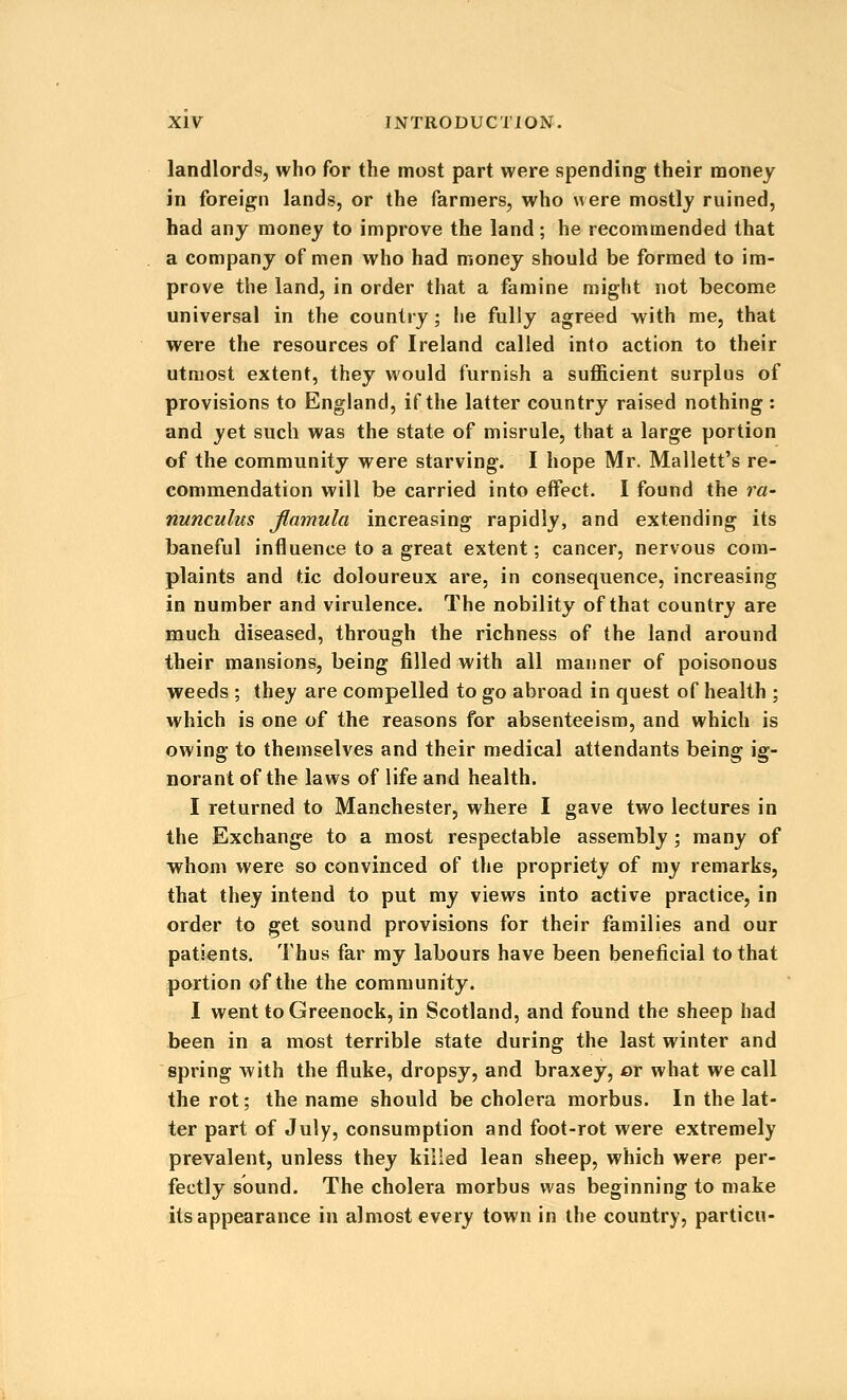 landlords, who for the most part were spending their money in foreign lands, or the farmers, who were mostly ruined, had any money to improve the land ; he recommended that a company of men who had money should be formed to im- prove the land, in order that a famine might not become universal in the country ; he fully agreed with me, that were the resources of Ireland called into action to their utmost extent, they would furnish a suflficient surplus of provisions to England, if the latter country raised nothing : and yet such was the state of misrule, that a large portion of the community were starving. I hope Mr. Mailett's re- commendation will be carried into effect. I found the ra- nunculus Jlamula increasing rapidly, and extending its baneful influence to a great extent; cancer, nervous com- plaints and tic doloureux are, in consequence, increasing in number and virulence. The nobility of that country are much diseased, through the richness of the land around their mansions, being filled with all manner of poisonous weeds ; they are compelled to go abroad in quest of health ; which is one of the reasons for absenteeism, and which is owing to themselves and their medical attendants being ig- norant of the laws of life and health. I returned to Manchester, where I gave two lectures in the Exchange to a most respectable assembly; many of whom were so convinced of the propriety of my remarks, that they intend to put my views into active practice, in order to get sound provisions for their families and our patients. Thus far my labours have been beneficial to that portion of the the community. I went to Greenock, in Scotland, and found the sheep had been in a most terrible state during the last winter and spring with the fluke, dropsy, and braxey, or what we call the rot; the name should be cholera morbus. In the lat- ter part of July, consumption and foot-rot were extremely prevalent, unless they killed lean sheep, which were per- fectly sound. The cholera morbus was beginning to make its appearance in almost every town in the country, particn-