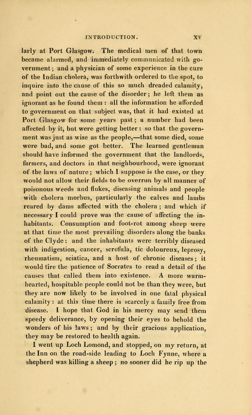 larly at Port Glasgow. The medical men of that town became alarmed, and immediately communicated with go- vernment; and a physician of some experience in the cure of the Indian cholera, was forthwith ordered to the spot, to inquire into the cause of this so much dreaded calamity, and point out the cause of the disorder; he left them as ignorant as he found them : all the information he afforded to government on that subject was, that it had existed at Port Glasgow for some years past; a number had been affected by it, but were getting better : so that the govern- ment was just as wise as the people,—that some died, some were bad, and some got better. The learned gentleman should have informed the government that the landlords, farmers, and doctors in that neighbourhood, were ignorant of the laws of nature; which I suppose is the case, or they would not allow their fields to be overrun by all manner of poisonous weeds and flukes, diseasing animals and people with cholera morbus, particularly the calves and lambs reared by dams affected with the cholera ; and which if necessary I could prove was the cause of affecting the in- habitants. Consumption and foot-rot among sheep were at that time the most prevailing disorders along the banks of the Clyde; and the inhabitants were terribly diseased with indigestion, cancer, scrofula, tic doloureux, leprosy, rheumatism, sciatica, and a host of chronic diseases; it would tire the patience of Socrates to read a detail of the causes that called them into existence. A more warm- hearted, hospitable people could not be than they were, but they are now likely to be involved in one fatal physical calamity : at this time there is scarcely a family free from disease. 1 hope that God in his mercy may send them speedy deliverance, by opening their eyes to behold the wonders of his laws ; and by their gracious application, they may be restored to health again. I went up Loch Lomond, and stopped, on my return, at the Inn on the road-side leading to Loch Fynne, where a shepherd was killing a sheep ; no sooner did he rip up the