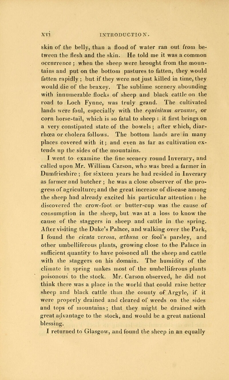skin of the belly, than a flood of water ran out from be- tween the flesh and the skin. He told me it was a common occnrrence ; when the sheep were brought from the moun- tains and put on the bottom pastures to fatten, they would fatten rapidly ; but if thej were not just killed in time, they would die of the braxey. The sublime scenery abounding with innumerable flocks of sheep and black cattle on the road to Loch Fynne, was truly grand. The cultivated lands were foul, especially with the equisilum arvanse, or corn horse-tail, which is so fatal to sheep : it first brings on a very constipated state of the bowels; after which, diar- rhoea or cholera follows. The bottom lands are in many places covered with it; and even as far as cultivation ex- tends up the sides of the mountains. I went to examine the fine scenery round Inverary, and called upon Mr. William Carson, who was bred a farmer in Dumfrieshire ; for sixteen years he had resided in Inverary as farmer and butcher ; he was a close observer of the pro- gress of agriculture; and the great increase of disease among the sheep had already excited his particular attention : he discovered the crow-foot or butter^cup was the cause of consumption in the sheep, but was at a loss to know the cause of the staggers in sheep and cattle in the spring. After visiting the Duke's Palace, and walking over the Park, I found the cicuta verosa^ cethusa or fool's parsley, and other umbelliferous plants, growing close to the Palace in sufficient quantity to have poisoned all the sheep and cattle with the staggers on his domain. The humidity of the climate in spring makes most of the umbelliferous plants poisonous to the stock. Mr. Carson observed, he did not think there was a place in the world that could raise better sheep and black cattle than the county of Argyle, if it were properly drained and cleared of weeds on the sides and tops of mountains; that they might be drained with great advantage to the stock, and would be a great national blessing. I returned to Glasgow, and found the sheep in an equally