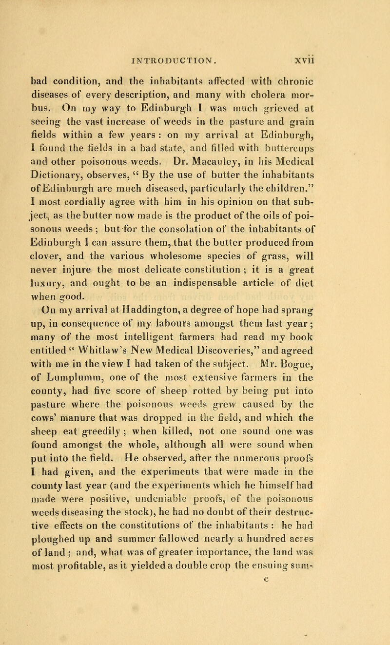 bad condition, and the inhabitants? affected with chronic diseases of every description, and manj with cholera mor- bus. On my way to Edinburgh I was much grieved at seeing the vast increase of weeds in the pasture and grain fields within a few years : on my arrival at Edinburgh, 1 found the fields in a bad state, and filled with buttercups and other poisonous weeds. Dr. Macauley, in his Medical Dictionary, observes,  By the use of butter the inhabitants of Edinburgh are much diseased, particularly the children. I most cordially agree with him in his opinion on that sub- ject, as the butter now made is the product of the oils of poi- sonous weeds ; but for the consolation of the inhabitants of Edinburgh I can assure them, that the butter produced from clover, and the various wholesome species of grass, will never injure the most delicate constitution ; it is a great luxury, and ought to be an indispensable article of diet when good. On my arrival at Haddington, a degree of hope had sprang up, in consequence of my labours amongst them last year; many of the most intelligent farmers had read my book entitled  Whitlaw's New Medical Discoveries, and agreed with me in the view I had taken of the subject. Mr. Bogue, of Lumplumm, one of the most extensive farmers in the county, had five score of sheep rotted by being put into pasture where the poisonous weeds grew caused by the cows' manure that was dropped in the field, and which the sheep eat greedily ; when killed, not one sound one was found amongst the whole, although all were sound when put into the field. He observed, after the numerous proofs I had given, and the experiments that were made in the county last year (and the experiments which he himself had made were positive, undeniable proofs, of the poisonous weeds diseasing the stock), he had no doubt of their destruc- tive effects on the constitutions of the inhabitants : he had ploughed up and summer fallowed nearly a hundred acres of land; and, what was of greater importance, the land was most profitable, as it yielded a double crop the ensuing SLim-= c