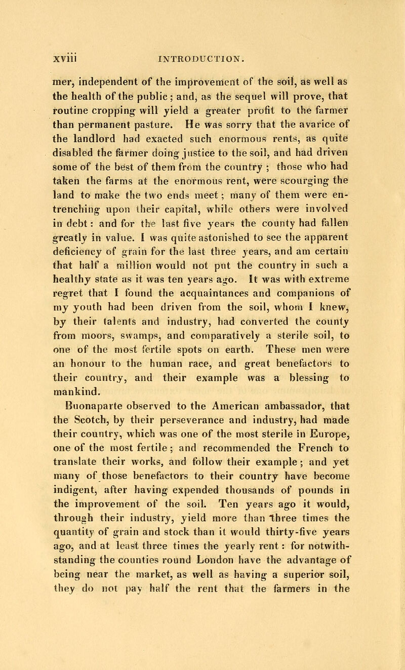 mer, independent of the improvement of the soil, as well as the health of the public; and, as the sequel will prove, that routine cropping will yield a greater profit to the farmet than permanent pasture. He was sorry that the avarice of the landlord had exacted such enormous rents, as quit^ disabled the farmer doing justice to the soil, and had driven some of the beist of them from the country ; those who had taken the farms at the enormous rent, were scourging the land to make the two ends meet; many of them were en- trenching upon their capital, while others were involved in debt: and for the last five years the county had fallen greatly in value. I was quite astonished to see the apparent deficiency of grain for the last three years, and am certain that half a million would not put the country in such a healthy state as it was ten years ago. It was with extreme regret that I found the acquaintances and companions of my youth had been driven from the soil, whom I knew, by their talents and industry, had converted the county from moors, swamps, and comparatively a sterile soil, to one of the most fertile spots on earth. These men were an honour to the human race, and great benefactors to their country, and their example was a blessing to mankind. Buonaparte observed to the American ambassador, that the Scotch, by their perseverance and industry, had made their country, which was one of the most sterile in Europe, one of the most fertile; and recommended the French to translate their works, and follow their example; and yet many of those benefactors to their country have become indigent, after having expended thousands of pounds in the improvement of the soil. Ten years ago it would, through their industry, yield more than three times the quantity of grain and stock than it would thirty-five years ago, and at least three times the yearly rent: for notwith- standing the counties round London have the advantage of being near the market, as well as having a superior soil, they do not pay half the rent that the farmers in the
