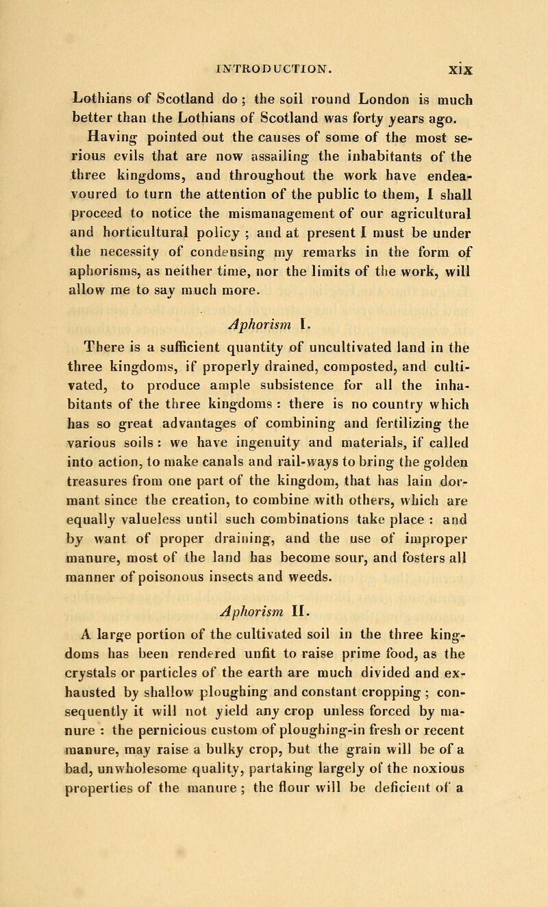 Lothians of Scotland do ; the soil round London is much better than the Lothians of Scotland was fortj' years ago. Having pointed out the causes of some of the most se- rious evils that are now^ assailing the inhabitants of the three kingdoms, and throughout the work have endea- voured to turn the attention of the public to them, I shall proceed to notice the mismanagement of our agricultural and horticultural policy ; and at present I must be under the necessity of condensing my remarks in the form of aphorisms, as neither time, nor the limits of the work, will allow me to say much more. Aphorism \. There is a sufficient quantity of uncultivated land in the three kingdoms, if properly drained, composted, and culti- vated, to produce ample subsistence for all the inha- bitants of the three kingdoms : there is no country which has so great advantages of combining and fertilizing the various soils : we have ingenuity and materials, if called into action, to make canals and rail-ways to bring the golden treasures from one part of the kingdom, that has lain dor- mant since the creation, to combine with others, which are equally valueless until such combinations take place : and by want of proper draining, and the use of improper manure, most of the land has become sour, and fosters all manner of poisonous insects and weeds. Aphorism \\. A large portion of the cultivated soil in the three king- doms has been rendered unfit to raise prime food, as the crystals or particles of the earth are much divided and ex- hausted by shallow ploughing and constant cropping ; con- sequently it will not yield any crop unless forced by ma- nure : the pernicious custom of ploughing-in fresh or recent manure, may raise a bulky crop, but the grain will be of a bad, unwholesome quality, partaking largely of the noxious properties of the manure ; the flour will be deficient of a