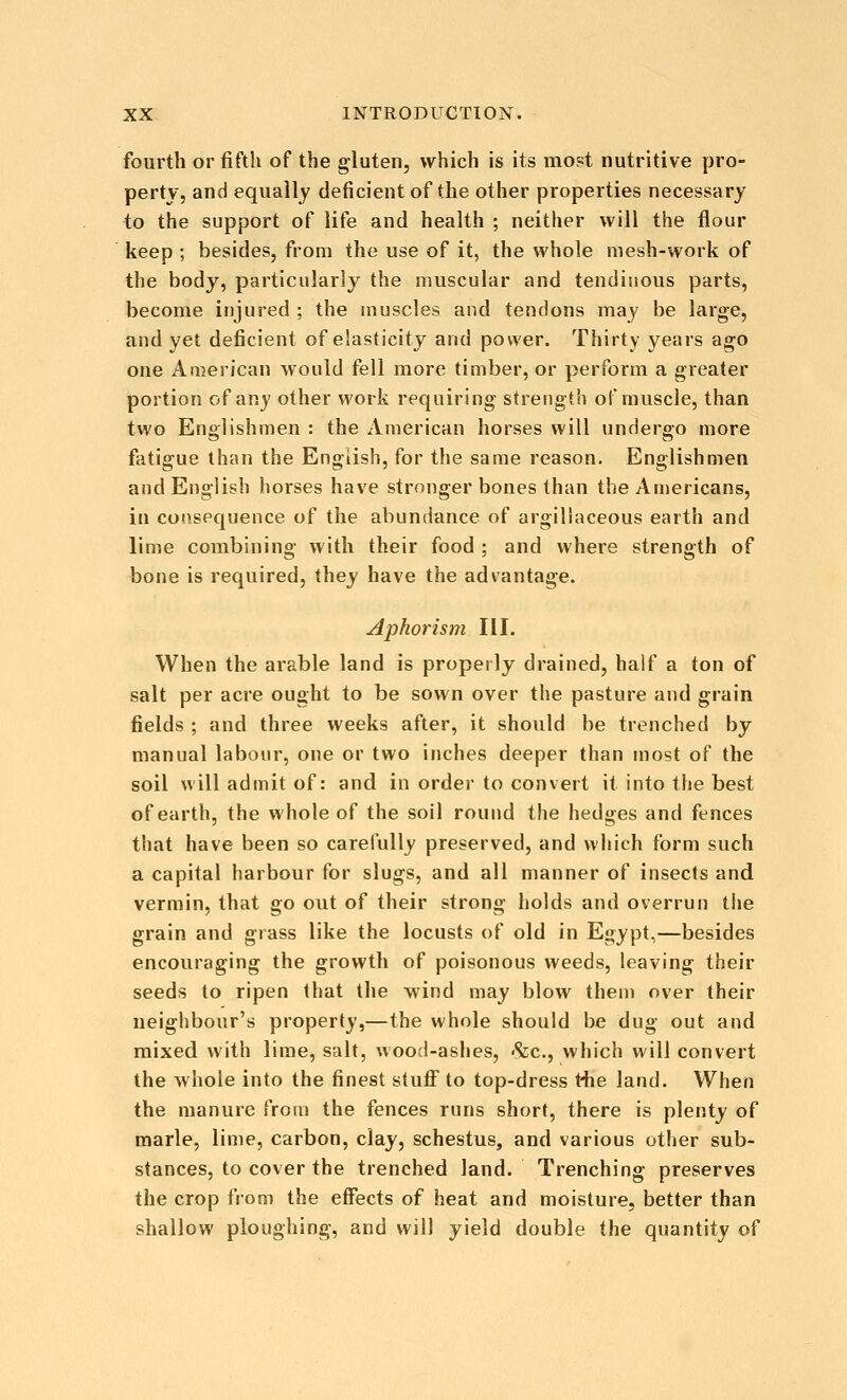 fourth or fifth of the gluten, which is its most nutritive pro- perty, and equally deficient of the other properties necessary to the support of life and health ; neither will the flour keep ; besides, from the use of it, the whole mesh-work of the body, particularly the muscular and tendinous parts, become injured ; the muscles and tendons may be large, and yet deficient of elasticity and power. Thirty years ago one American would fell more timber, or perform a greater portion of any other work requiring strength of muscle, than two Englishmen : the American horses will undergo more fatigue than the English, for the same reason. Englishmen and English horses have stronger bones than the Americans, in consequence of the abundance of argillaceous earth and lime combining with their food ; and where strength of bone is required, they have the advantage. Aphorism III. When the arable land is properly drained, half a ton of salt per acre ought to be sown over the pasture and grain fields ; and three weeks after, it should be trenched by manual labour, one or two inches deeper than most of the soil will admit of: and in order to convert it into the best of earth, the whole of the soil round the hedges and fences that have been so carefully preserved, and which form such a capital harbour for slugs, and all manner of insects and vermin, that go out of their strong holds and overrun the grain and grass like the locusts of old in Egypt,—besides encouraging the growth of poisonous weeds, leaving their seeds to ripen that the wind may blow them over their neighbour's property,—the whole should be dug out and mixed with lime, salt, wood-ashes, <Scc., which will convert the whole into the finest stuflf to top-dress t-he land. When the manure from the fences runs short, there is plenty of marie, lime, carbon, clay, schestus, and various other sub- stances, to cover the trenched land. Trenching preserves the crop from the effects of heat and moisture, better than shallow ploughing, and will yield double the quantity of