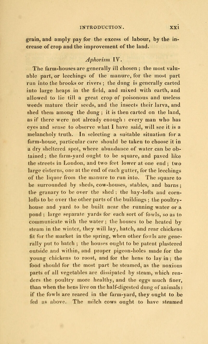 grain, and amply pay for the excess of labour, by the in- crease of crop and the improvement of the land. Aphorism \Y. The farm-houses are generally ill chosen ; the most valu- able part, or leechings of the manure, for the most part run into the brooks or rivers ; the dung is generally carted into large heaps in the field, and mixed with earth, and allowed to lie till a great crop of poisonous and useless weeds mature their seeds, and the insects their larva, and shed them among the dung ; it is then carted on the land, as if there were not already enough : every man who has eyes and sense to observe what I have said, will see it is a melancholy truth. In selecting a suitable situation for a farm-house, particular care should be taken to choose it in a dry sheltered spot, where abundance of water can be ob- tained ; the farm-yard ought to be square, and paved like the streets in London, and two feet lower at one end ; two large cisterns, one at the end of each gutter, for the leechings of the liquor from the manure to run into. The square to be surrounded by sheds, cow-houses, stables, and barns; the granary to be over the shed ; the hay-lofts and corn- lofts to be over the other parts of the buildings ; the poultry- house and yard to be built near the running water or a pond ; hirge separate yards for each sort of fowls, so as to communicate with the water ; the houses to be heated by steam in the winter, they will lay, hatch, and rear chickens fit for the market in the spring, when other fouls are gene- rally put to hatch ; the houses ought to be patent plastered outside and within, and proper pigeon-holes made for the young chickens to roost, and for the hens to lay in ; the food should for the most part be steamed, as the noxious parts of all vegetables are dissipated by steam, which ren- ders the poultry more healthy, and the eggs much finer, than when the hens live on the half-digested dung of animals: if the fowls are reared in the farm-yard, they ought to be fed as above. The milch cows ought to have steamed