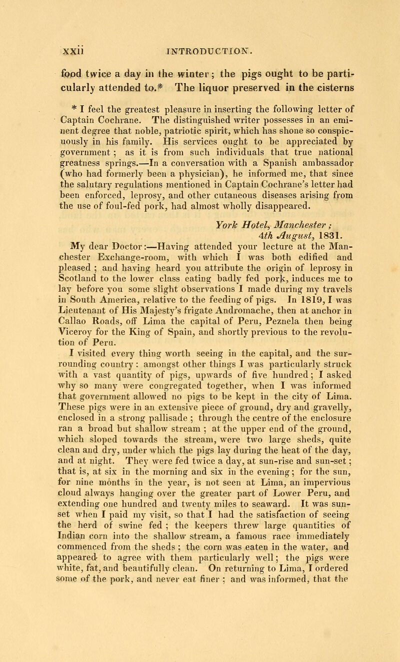 fopd tjviee a day in the winter; the pigs ought to be parti'- cularly attended to.* The liquor preserved in the cisterns * I feel the greatest pleasure in inserting the following letter of Captain Cochrane. The distinguished writer possesses in an emi- nent degree that nohle, patriotic spirit, which has shone so conspic- uously in his family. His services ought to he appreciated hy government; as it is from such individuals that true national greatness springs.—In a conversation with a Spanish amhassador (who had formerly heen a physician), he informed me, that since the salutary regulations mentioned in Captain Cochrane's letter had heen enforced, leprosy, and other cutaneous diseases arising from the use of foul-fed pork, had almost wholly disappeared. York Hotel, Manchester; 4th August, 1831. My dear Doctor:—Having attended your lecture at the Man- chester Exchange-room, with which I was hoth edified and pleased ; and having heard you attribute the origin of leprosy in Scotland to the lower class eating badly fed pork, induces me to lay before you some slight observations I made during my travels in South America, relative to the feeding of pigs. In 1819,1 was Lieutenant of His Majesty's frigate Andromache, then at anchor in Callao Roads, off Lima the capital of Peru, Peznela then being Viceroy for the King of Spain, and shortly previous to the revolu- tion of Peru. I visited every thing worth seeing in the capital, and the sur- rounding country : amongst other things I was particularly struck with a vast quantity of pigs, upwards of five hundred; I asked why so many were congregated together, when I was informed that government allowed no pigs to be kept in the city of Lima. These pigs were in an extensive piece of ground, dry and gravelly, enclosed in a strong pallisade ; through the centre of the enclosure ran a broad but shallow stream ; at the upper end of the ground, which sloped towards the stream, were two large sheds, quite clean and dry, under which the pigs lay during the heat of the day, and at night. They were fed twice a day, at sun-rise and sun-set; that is, at six in the morning and six in the evening; for the sun, for nine months in the year, is not seen at Lima, an impervious cloud always hanging over the greater part of Lower Peru, and extending one hundred and twenty miles to seaward. It was sun- set when I paid my visit, so that I had the satisfaction of seeing the herd of swine fed ; the keepers threw large quantities of Indian corn into the shallow stream, a famous race immediately commenced from the sheds ; the corn was eaten in the water, and appeared to agree with them particularly well; the pigs were white, fat, and beautifully clean. On returning to Lima, I ordered some of the pork, and never eat finer ; and was informed, that the