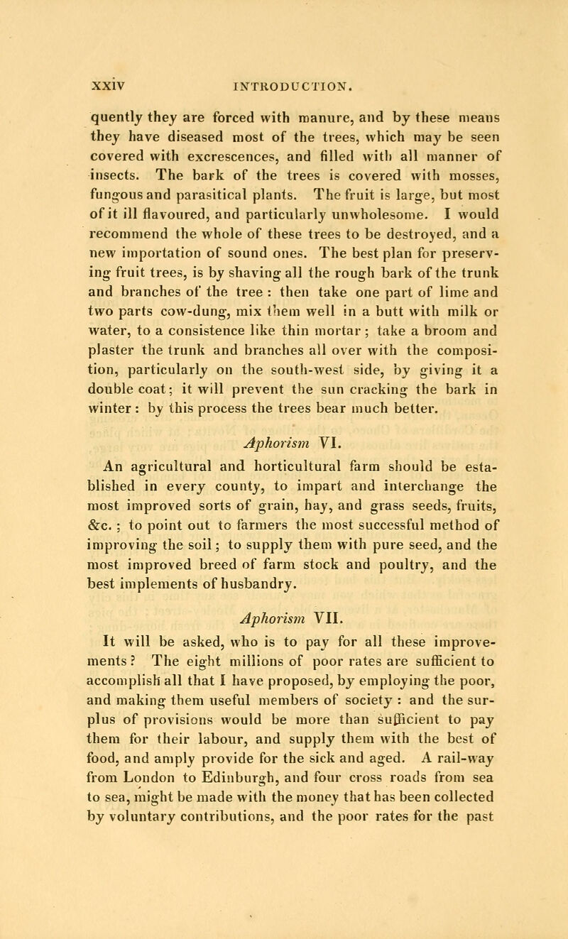 quently they are forced with roanure, and by these means they have diseased most of the trees, which maj^ be seen covered with excrescences, and filled with all manner of insects. The bark of the trees is covered with mosses, fung-ousand parasitical plants. The fruit is large, but most of it ill flavoured, and particularly unwholesome. I would recommend the whole of these trees to be destroyed, and a new importation of sound ones. The best plan for preserv- ing fruit trees, is by shaving all the rough bark of the trunk and branches of the tree : then take one part of lime and two parts cow-dung, mix t'lem well in a butt with milk or water, to a consistence like thin mortar ; take a broom and plaster the trunk and branches all over with the composi- tion, particularly on the south-west side, by giving it a double coat; it will prevent the sun cracking the bark in winter : by this process the trees bear much better. Aphorism YI. An agricultural and horticultural farm should be esta- blished in every county, to impart and interchange the most improved sorts of grain, hay, and grass seeds, fruits, &c. ; to point out to farmers the most successful method of improving the soil; to supply them with pure seed, and the most improved breed of farm stock and poultry, and the best implements of husbandry. Aphorism VII. It will be asked, who is to pay for all these improve- ments ? The eight millions of poor rates are sufficient to accomplish all that I have proposed, by employing the poor, and making them useful members of society : and the sur- plus of provisions would be more than sufficient to pay them for their labour, and supply them with the best of food, and amply provide for the sick and aged. A rail-way from London to Edinburgh, and four cross roads from sea to sea, might be made with the money that has been collected by voluntary contributions, and the poor rates for the past