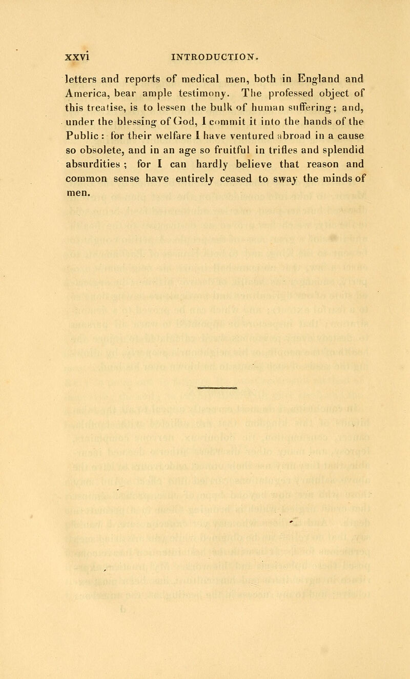 letters and reports of medical men, both in England and America, bear ample testimony. The professed object of this treatise, is to lessen the bulk of human suffering; and, under the blessing of (jod, 1 commit it into the hands of the Public : for their welfare 1 have ventured abroad in a cause so obsolete, and in an age so fruitful in trifles and splendid absurdities ; for I can hardly believe that reason and common sense have entirely ceased to sway the minds of men.