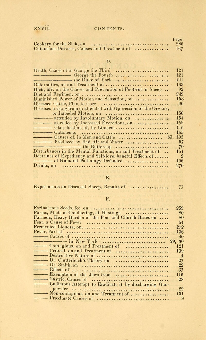 XXVlll CONTENTS. Cookery for the Sick, on 286 Cutaneous Diseases, Causes and Treatment of 167 D Deatli, Cause of in George the Third 1 121 • George the Fourth 121 the Duke of York 121 Deformities, on and Treatment of .■ 163 Dick, Mr. on the Causes and Prevention of Foot-rot in Sheep .. 92 Diet and Regimen, on 249 Diminished Power of Motion and Sensation, on 153 Diseased Cattle, Plan to Cure 90 Diseases arising- from or attended with Oppression of the Organs, or Impeded Motion, on = 156 ~™—.. attended by Involuntary Motion, on 154 attended by Increased Excretions, on 158 Classification of, by Linnseus 116 Cutaneous , 165 Causes of, in Men and Cattle 83, 105 Produced by Bad Air and Water 57 —■_ the Buttercup 70 Disturbances in the Mental Functions, on and Treatment of .. 151 Doctrines of Expediency and Self-love, baneful Effects of 2 of Humoral Pathology Defended 106 Drinks, on 270 E. Experiments on Diseased Sheep, Results of 77 F. Farinaceous Seeds, Sec. on 259 Farms, Mode of Conducting, at Hastings «.... ^ 80 Farmers, Heavy Burden of the Poor and Church Rates on .... 80 Fear, a Cause of Fever 54 Fermented Liquors, on 272 Fever, Partial 136 ■■ Causes of 40 — in New York 29, 30 ■ —Con-tagious, on and Treatment of 121 Critical, on and Treatment of 139 Destructive Nature of 4 Dr. Clutterbuck's Theory on '..^ 27 Dr. Smith, on . 22 Effects of 37 Exemption of the Jews from 116 Gastric, Causes of 28 Ludicrous Attempt to Eradicate it by discharging Gun- poAvder 29 Non-contagious, on and Treatment of 131 ■ Proximate Causes of 8