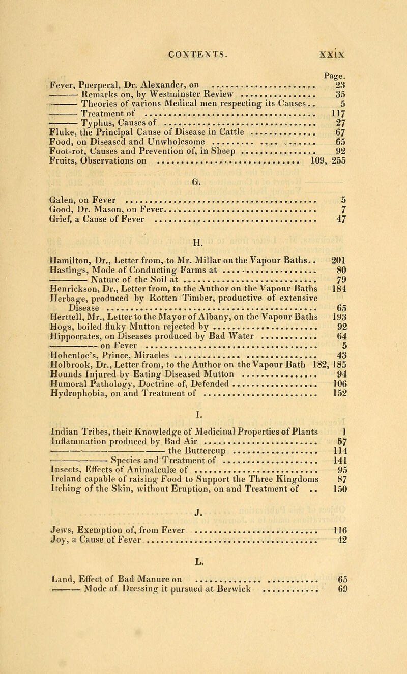 Page. Fever, Puerperal, Dr. Alexander, on 23 — Remarks on, by Westminster Review 35 Theories of various Medical men respecting its Causes .. 5 Treatment of 117 Typhus, Causes of 27 Fluke, the Principal Cause of Disease in Cattle 67 Food, on Diseased and Unwholesome 65 Foot-rot, Causes and Prevention of, in Sheep 92 Fruits, Observations on ,.., 109, 255 G. Galen, on Fever 5 Good, Dr. Mason, on Fever. 7 Grief, a Cause of Fever 47 H. Hamilton, Dr., Letter from, to Mr. Millar on the Vapour Baths.. 201 Hasting-s, Mode of Conducting- Farms at 80 Nature of the Soil at 79 Henrickson, Dr., Letter from, to the Author on the Vapour Baths 184 Herbage, produced by Rotten Timber, productive of extensive Disease 65 Herttell, Mr., Letter to the Mayor of Albany, on the Vapour Baths 193 Hogs, boiled fluky Mutton rejected by 92 Hippocrates, on Diseases produced by Bad Water 64 on Fever 5 Hohenloe's, Prince, Miracles 43 Holbrook, Dr., Letter from, to the Author on the Vapour Bath 182, 185 Hounds Injured by Eating Diseased Mutton 94 Humoral Pathology, Doctrine of, Defended 106 Hydrophobia, on and Treatment of 152 I. Indian Tribes, their Knowledge of Medicinal Properties of Plants 1 Inflammation produced by Bad Air 57 the Buttercup 114 Species and Treatment of 141 Insects, Effects of Animalculee of 95 Ireland capable of raising Food to Support the Three Kingdoms 87 Itching of the Skin, without Eruption, on and Treatment of .. 150 J. Jews, Exemption of, from Fever 116 Joy, a Cause of Fever 42 L. Land, Effect of Bad Manure on 65 —— Mode of Dressing it pursued at Berwick 69
