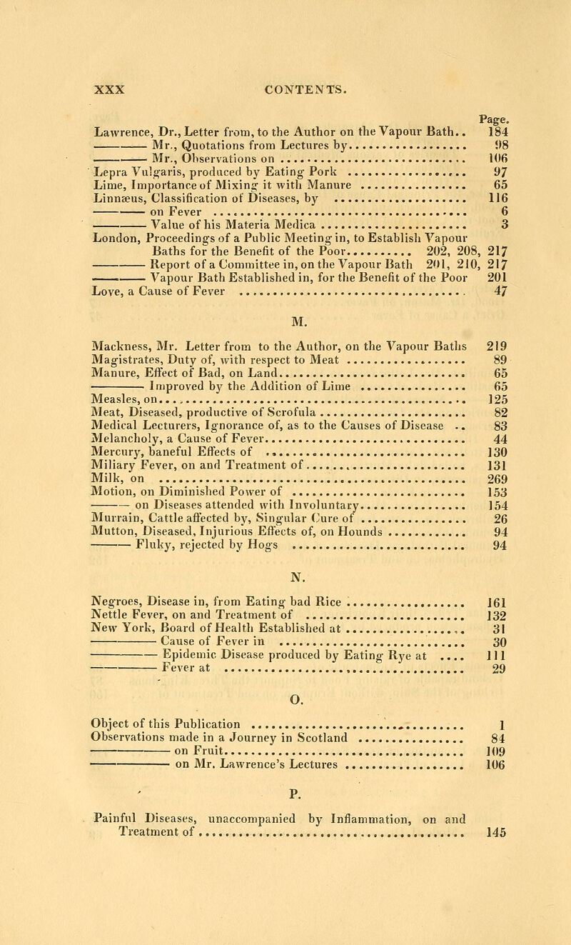 Page. Lawrence, Dr., Letter from, to the Author on the Vapour Bath.. 184 Mr., Quotations from Lectures by US ——i— Mr., Observations on 106 Lepra Vulgaris, produced by Eating Pork ,.. 97 Lime, Importance of Mixing it with Manure 65 Linnaeus, Classification of Diseases, by 116 on Fever 6 Value of his Materia Medica 3 London, Proceedings of a Public Meeting in, to Establish Vapour Baths for the Benefit of the Poor 202, 208, 217 Report of a Committee in, on the Vapour Bath 201, 210, 217 ——. Vapour Bath Established in, for the Benefit of the Poor 201 Love, a Cause of Fever 47 M. Mackness, Mr. Letter from to the Author, on the Vapour Baths 219 Magistrates, Duty of, with respect to Meat 89 Manure, Effect of Bad, on Land 65 I mproved by the Addition of Lime 65 Measles, on ] 25 Meat, Diseased, productive of Scrofula 82 Medical Lecturers, Ignorance of, as to the Causes of Disease -. 83 Melancholy, a Cause of Fever 44 Mercury, baneful EflFects of ] 30 Miliary Fever, on and Treatment of 131 Milk, on 269 Motion, on Diminished Power of 153 ■ on Diseases attended with Involuntary 154 Murrain, Cattle afiected by. Singular Cure of 26 Mutton, Diseased, Injurious Efl^ects of, on Hounds 94 Fluky, rejected by Hogs 94 N. Negroes, Disease in, from Eating bad Rice 161 Nettle Fever, on and Treatment of J 32 New York, Board of Health Established at ,, 3! Cause of Fever in 30 Epidemic Disease produced by Eating Rye at .... Ill Fever at 29 O. Object of this Publication .., 1 Observations made in a Journey in Scotland 84 on Fruit ]09 on Mr. Lawrence's Lectures 106 Painful Diseases, unaccompanied by Inflammation, on and Treatment of 145