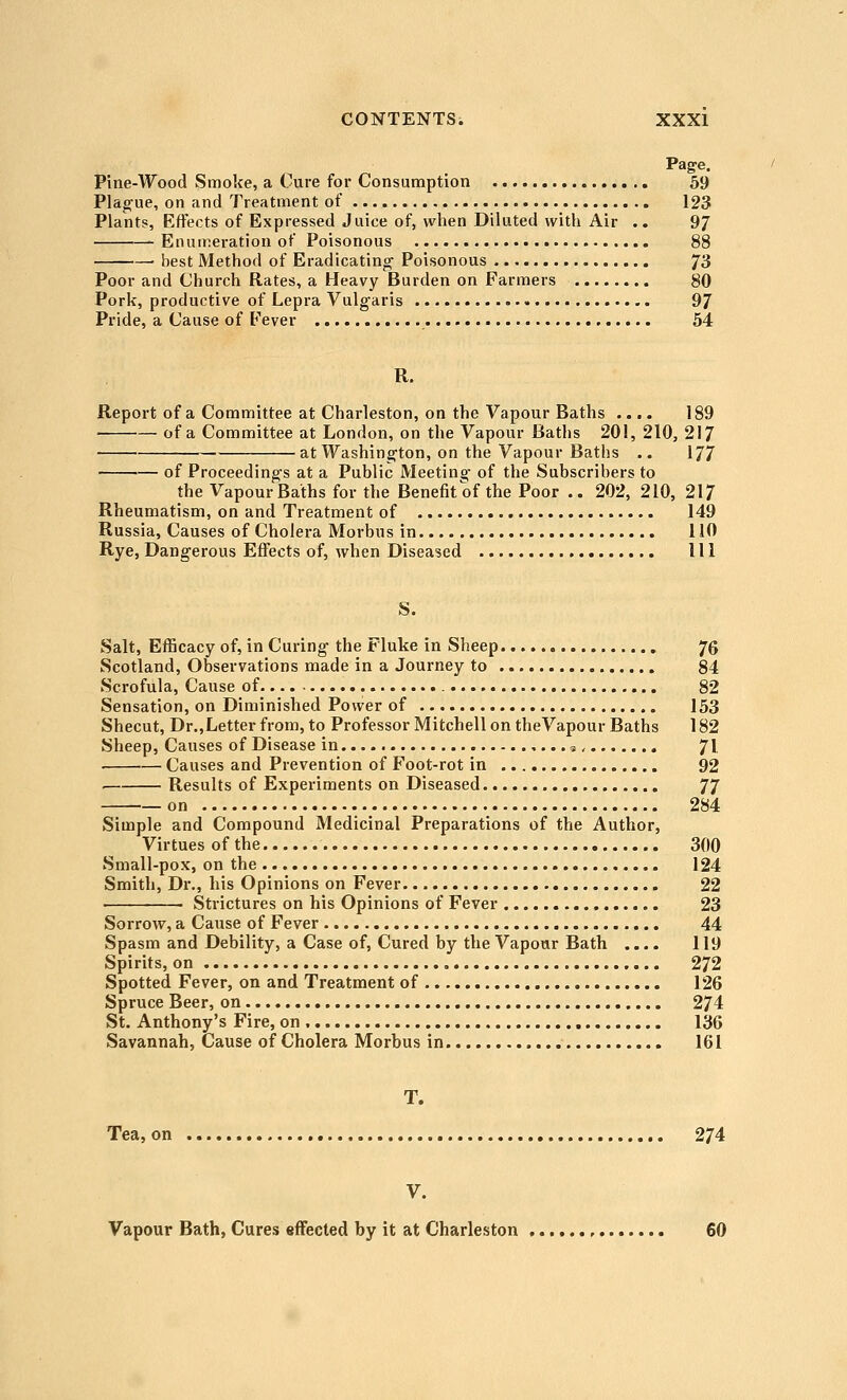 Page. Pine-Wood Smoke, a Cure for Consumption 59 Plague, on and Treatment of 123 Plants, Effects of Expressed Juice of, when Diluted with Air .. 97 Enumeration of Poisonous 88 best Method of Eradicating- Poisonous 73 Poor and Church Rates, a Heavy Burden on Farmers 80 Pork, productive of Lepra Vulgaris 97 Pride, a Cause of Fever 54 R. Report of a Committee at Charleston, on the Vapour Baths .... 189 ■ of a Committee at London, on the Vapour Baths 201, 210, 217 at Washington, on the Vapour Baths .. 177 of Proceedings at a Public Meeting of the Subscribers to the Vapour Baths for the Benefit of the Poor .. 202, 210, 217 Rheumatism, on and Treatment of 149 Russia, Causes of Cholera Morbus in 110 Rye, Dangerous Effects of, when Diseased Ill S. Salt, Efficacy of, in Curing the Fluke in Sheep 76 Scotland, Observations made in a Journey to 84 Scrofula, Cause of 82 Sensation, on Diminished Power of 153 Shecut, Dr.,Letter from, to Professor Mitchell on theVapour Baths 182 Sheep, Causes of Disease in j, 71 Causes and Prevention of Foot-rot in 92 Results of Experiments on Diseased 77 on 284 Simple and Compound Medicinal Preparations of the Author, Virtues of the 300 Small-pox, on the 124 Smith, Dr., his Opinions on Fever 22 Strictures on his Opinions of Fever 23 Sorrow, a Cause of Fever 44 Spasm and Debility, a Case of. Cured by the Vapour Bath .... 119 Spirits, on 272 Spotted Fever, on and Treatment of 126 Spruce Beer, on 274 St. Anthony's Fire, on 136 Savannah, Cause of Cholera Morbus in 161 T. Tea, on 274 V. Vapour Bath, Cures effected by it at Charleston 60