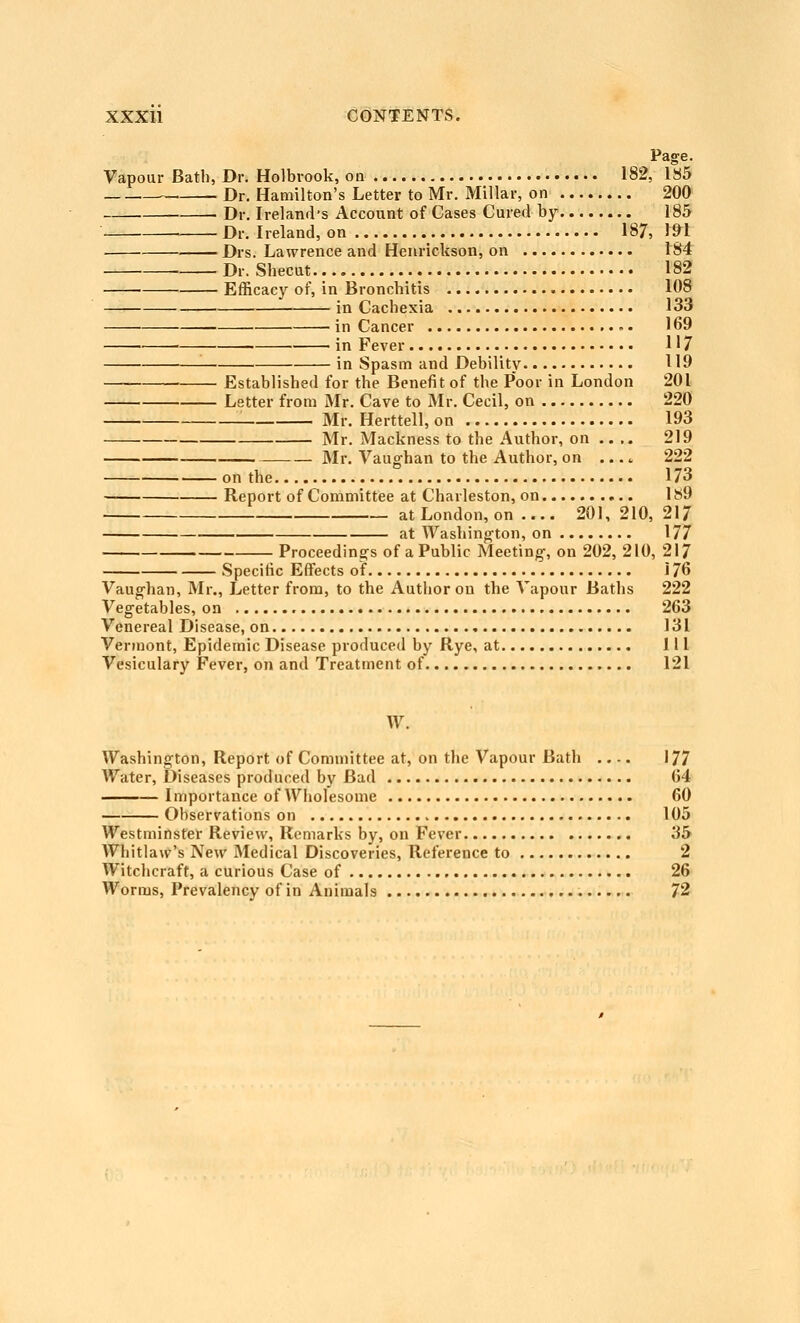 Page. Vapour Bath, Dr. Holbrook, on 182, 1S5 . Dr. Hamilton's Letter to Mr. Millar, on 200 Dr. Ireland's Account of Cases Cured by 185 Dr. Ireland, on 187, 1»1 Drs. Lawrence and Heurickson, on 184 Dr. Shecut 182 Efficacy of, in Bronchitis 108 in Cachexia 133 ■ in Cancer - • 169 in Fever H 7 • in Spasm and Debility 119 — ■ Established for the Benefit of the Poor in London 201 Letter from Mr. Cave to Mr. Cecil, on 220 ■ Mr. Herttell, on 193 Mr. Mackness to the Author, on .. .. 219 Mr. Vaughan to the Author, on .... 222 on the 173 — Report of Committee at Charleston, on 1S9 at London, on .... 201, 210, 217 at Washington, on 177 Proceedings of a Public Meeting, on 202, 210, 217 Specific Effects of 176 Vaughan, Mr., Letter from, to the Author on the Vapour Baths 222 Vegetables, on 263 Venereal Disease, on 131 Vermont, Epidemic Disease produced by Rye, at Ill Vesiculary Fever, on and Treatment of 121 W. Washington, Report of Committee at, on the Vapour Bath 177 Water, Diseases produced by Bad 64 I mportauce of Wholesome 60 Observations on 105 Westminster Review, Remarks by, on Fever 35 AVhitlaw's New Medical Discoveries, Reference to 2 Witchcraft, a curious Case of 26 Worms, Prevalency of in Animals 72