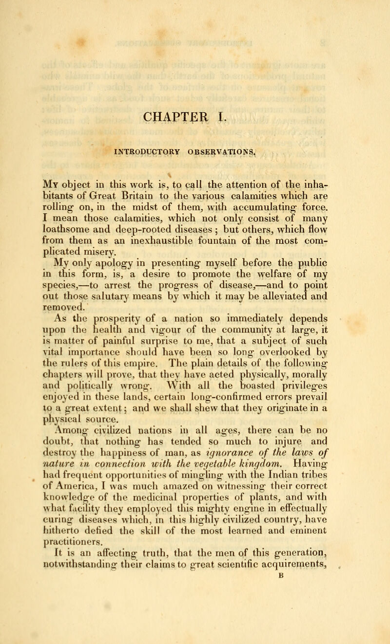 INTRODUCTORY OBSERVATIONS. My object in this work is, to call the attention of the inha- bitants of Great Britain to the various calamities which are rolling on, in the midst of them, with accumulating- force. I mean those calamities, which not only consist of many loathsome and deep-rooted diseases ; but others, which flow from them as an inexhaustible fountain of the most com- plicated misery. My only apology in presenting myself before the public in this form, is, a desire to promote the welfare of my species,—to arrest the progress of disease,—and to point out those salutary means by which it may be alleviated and removed. As the prosperity of a nation so immediately depends upon the health and vigour of the community at large, it is matter of painful surprise to me, that a subject of such vital importance should have been so long overlooked by the rulers of this empire. The plain details of the following chapters will prove, that they have acted physically, morally and politically wrong. With all the boasted privileges enjoyed in these lands, certain long-confirmed errors prevail to a great extent; and we shall shew that they originate in a physical source. Among civilized nations in all ages, there can be no doubt, that nothing has tended so much to injure and destroy the happiness of man, as ignorance of the laws of nature in connection with the vegetable kingdom. Having had frequent opportunities of mingling with the Indian tribes of America, I was much amazed on witnessing their correct knowledge of the medicinal properties of plants, and with what facility they employed this mighty engme in effectually curing diseases which, m this highly civilized country, have hitherto defied the skill of the most learned and eminent practitioners. It is an affecting truth, that the men of this generation, notwithstanding their claims to great scientific acquirements, B