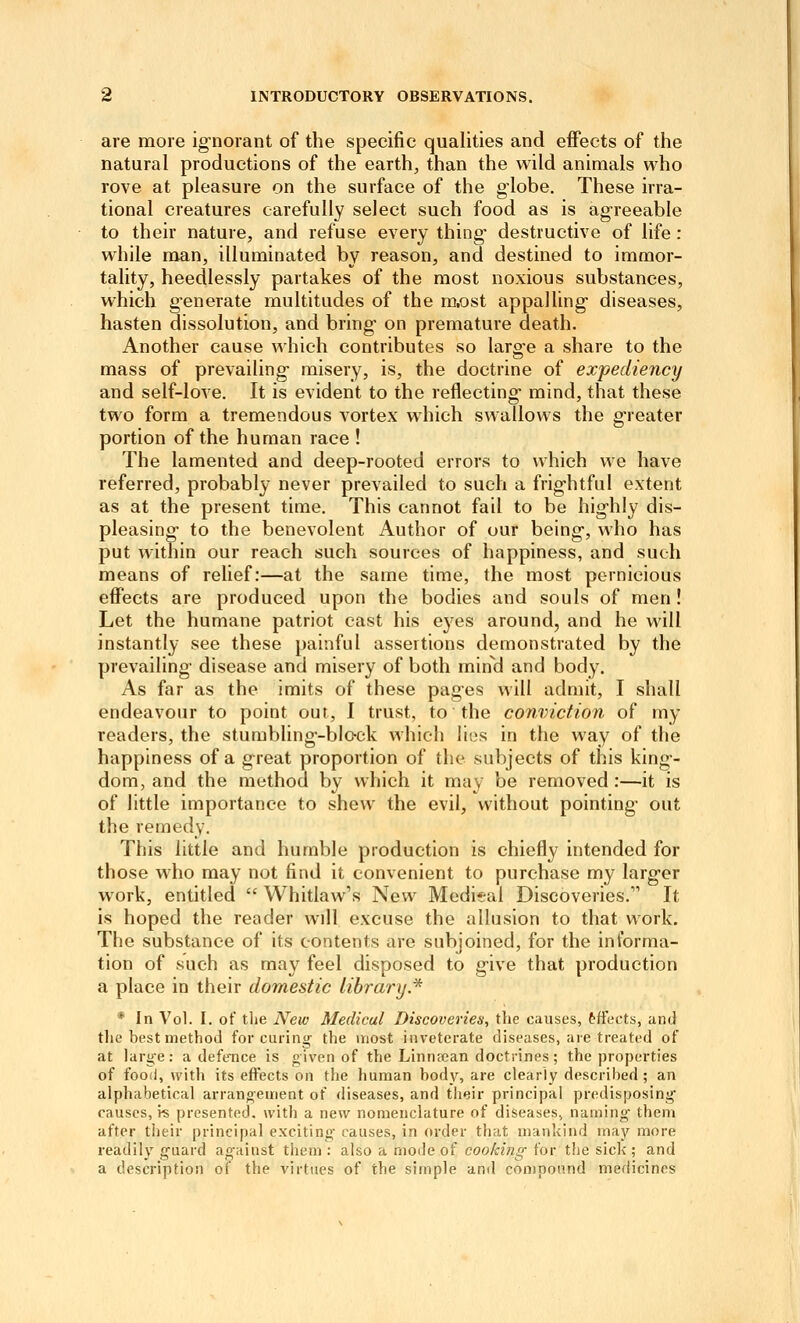 are more ignorant of the specific qualities and effects of the natural productions of the earth, than the wild animals who rove at pleasure on the surface of the globe. These irra- tional creatures carefully select such food as is agreeable to their nature, and refuse every thing destructive of life: while man, illuminated by reason, and destined to immor- tality, heedlessly partakes of the most noxious substances, which generate multitudes of the m,ost appalling diseases, hasten dissolution, and bring on premature death. Another cause which contributes so large a share to the mass of prevailing misery, is, the doctrine of expediency and self-love. It is evident to the reflecting mind, that these two form a tremendous vortex which swallows the greater portion of the human race ! The lamented and deep-rooted errors to which we have referred, probably never prevailed to such a frightful extent as at the present time. This cannot fail to be highly dis- pleasing- to the benevolent Author of our being, who has put within our reach such sources of happiness, and such means of relief:—at the same time, the most pernicious effects are produced upon the bodies and souls of men ! Let the humane patriot cast his ej^es around, and he will instantly see these painful assertions demonstrated by the prevailing disease and misery of both mind and body. As far as the imits of these pages will admit, I shall endeavour to point out, 1 trust, to the conviction of my readers, the stumbling-block which lies in the way of the happiness of a great proportion of the subjects of this king- dom, and the method by which it may be removed:—it is of little importance to shew the evil, without pointing out the remedy. This little and humble production is chiefly intended for those who may not find it convenient to purchase my larger work, entitled  Whitlaw's New Medital Discoveries. It is hoped the reader will excuse the allusion to that work. The substance of its contents are subjoined, for the informa- tion of such as may feel disposed to give that production a place in their domestic library* * In Vol. I. of tlie New Medical Discoveries^ the causes, tffects, and the best method for curing the \nost inveterate diseases, are treated of at large: a defe^nce is given of the Linnfcan doctrines; the properties of food, with its effects on the human body, are clearly described ; an alphabetical arrangement of diseases, and their principal predisposing causes, hs presented, with a new nomenclature of diseases, naming them after their principal exciting- causes, in order that mankind may more readily guard against them : also a mode of cooking for the sick ; and a description of the virtues of the simple and compound medicines