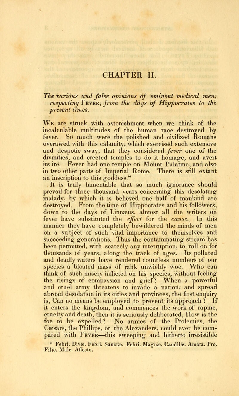 The various and false opinions of eminent medical men, respecting Fever, from the days txf Hippocrates to the present times. We are struck with astonishment when we think of the incalculable multitudes of the human race destroyed by fever. So much were the poUshed and civilized Romans overawed with this calamity, which exercised such extensive and despotic sway, that they considered fever one of the divinities, and erected temples to do it horaag-e, and avert its ire. Fever had one temple on Mount Palatine, and also in two other parts of Imperial Rome. There is still extant an inscription to this g-oddess,* It is truly lamentable that so much ignorance should prevail for three thousand years concerning- this desolating malady, by which it is believed one half of mankind are destroyed. From the time of Hippocrates and his followers, down to the days of Linnaeus, almost all the writers on fever have substituted the effect for the cause. In this manner they have completely bewildered the minds of men on a subject of such vital importance to themselves and succeeding generations. Thus the contaminating stream has been permitted, with scarcely any interruption, to roll on for thousands of years, along the track of ages. Its polluted and deadly waters have rendered countless numbers of our species a bloated mass of rank unwieldy woe. Who can think of such misery inflicted on his species, without feeling the risings of compassion and grief? When a powerful and cruel army threatens to invade a nation, and spread abroad desolation in its cities and provinces, the first enquiry is. Can no means be employed to prevent its apprqach f If it enters the kingdom, and commences the work of rapine, cruelty and death, then it is seriously deliberated, How is the foe to be expelled? No armies of the Ptolemies, the Caesars, the Phillips, or the Alexanders, could ever be com- pared with Fever—this sweeping and hitherto irresistible * Febii. Divse. Flebri. Sanctae. Febri. MagtiBe. Camillae. Artiata. Pro. Filio. Male. Affecto.