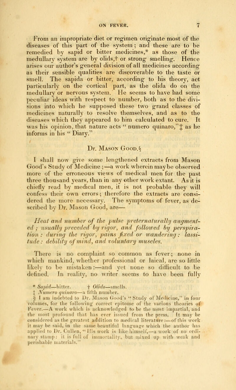 From an impropriate diet or regimen originate most of the diseases of this part of the system; and these are to be remedied by sapid or bitter medicines,* as those of the medullary system are by oHds,t or strong- smelUng. Hence arises our author's g-eneral division of all medicines according as their sensible qualities are discoverable to the taste or smell. The sapida or bitter, according- to his theory, act particularly on the cortical part, as the olida do on the medullary or nervous system. He seems to have had some peculiar ideas with respect to number, both as to the divi- sions into which he supposed these two grand classes of medicines naturally to resolve themselves, and as to the diseases which they appeared to him calculated to cure. It was his opinion, that nature acts  numero quinaro, J as he informs in his  Diary. Dr. Mason Good.§ I shall now give some lengthened extracts from Mason Good's Study of Medicine ;—a work wherein maybe observed more of the erroneous views of medical men for the past three thousand years, than in any other work extant. As it is chiefly read by medical men, it is not probable they will confess their own errors; therefore the extracts are consi- dered the more necessary. The symptoms of fever, as de- scribed by Dr. Mason Good, are— Heat mid number of the pulse preternaturalh) augment- ed ; usual!!/ preceded by rigor, and followed, by perspira- tion : during the rigor, pains fixed or wandering: lassi- tude: debility of mind, and voluntary muscles. There is no complaint so common as fever; none in which mankind, whether professional or laical, are so little likely to be mistaken:—and yet none so dithcult to be defined. In reality, no writer seems to have been fully • Sapid—hitter. f O/ida—simlls. X Aumero quinaro—;i fit'tli niunl)cr. § I am inilelitecJ to Dr. .Mason (lood's .Study of Metliciiie, in four volumes, for the tDUuuiny- correct epitome of the various theories of Fever.—A work whidi is acknowledged to be the most impartial, and the most profound that has ever issued from the press. ft may be considered as the greatest addition to medical literature:—of this work it may be said, in the same beautiful lancfuaafe which the author has applied to Dr. CuUen,  His work is like liiinseU',—a work of no ordi- nary stamp: it is full of immortality, but mixed up with weak and perishable materials.