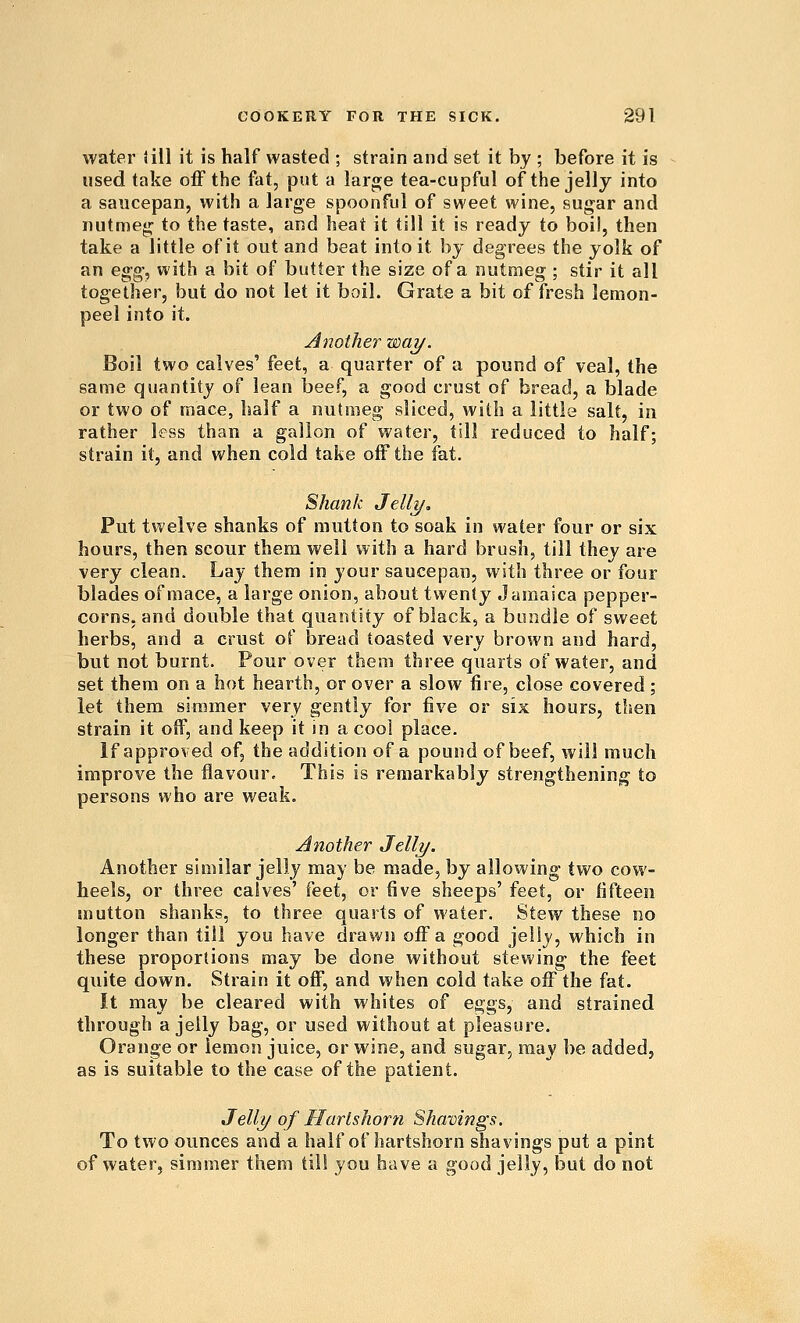 water lill it is half wasted ; strain and set it by ; before it is used take off the fat, put a lar^e tea-cupful of the jelly into a saucepan, with a large spoonful of sweet wine, sugar and nutmeg- to the taste, and heat it till it is ready to boil, then take a little of it out and beat into it by degrees the yolk of an egg, with a bit of butter the size of a nutmeg; stir it all together, but do not let it boil. Grate a bit of fresh lemon- peel into it. Another way. Boil two calves' feet, a quarter of a pound of veal, the same quantity of lean beef, a good crust of bread, a blade or two of raace, half a nutmeg sliced, with a little salt, in rather less than a gallon of water, till reduced to half; strain it, and when cold take off the fat. Shank Jelly, Put twelve shanks of mutton to soak in water four or six hours, then scour them well with a hard brush, till they are very clean. Lay them in your saucepan, with three or four blades of mace, a large onion, about twenty Jamaica pepper- corns, and double that quantity of black, a bundle of sweet herbs, and a crust of bread toasted very brown and hard, but not burnt. Pour over them three quarts of water, and set them on a hot hearth, or over a slow fire, close covered; let them simmer very gently for five or six hours, then strain it oif, and keep it in a cool place. If approved of, the addition of a pound of beef, will much improve the flavour. This is remarkably strengthening to persons who are weak. Another Jelly. Another similar jelly may be made, by allowing- two cow- heels, or three calves' ^eei^ or five sheeps' feet, or fifteen mutton shanks, to three quarts of water. Stew these no longer than till you have drawn off a good jelly, which in these proportions may be done without stewing- the feet quite down. Strain it off, and when cold take off the fat. It may be cleared with whites of eggs, and strained through a jelly bag, or used without at pleasure. Orange or lemon juice, or wine, and sugar, may be added, as is suitable to the case of the patient. Jelly of Hartshorn Shavings. To two ounces and a half of hartshorn shavings put a pint of water, simmer them till you have a good jelly, but do not