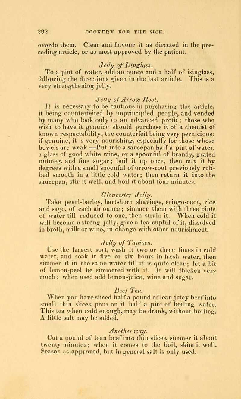 overdo them. Clear and flavour it as directed in the pre- ceding article, or as most approved by the patient. Jell?/ of Isinglass. To a pint of vs'ater, add an ounce and a half of isinglass, following the directions given in the last article. This is a very strengthening jelly. Jell?/ of Arrow Root. It is necessary to be cautious in purchasing this article, it being counterfeited by unprincipled people, and vended by many who look only to an advanced profit; those who wish to have it genuine should purchase it of a chemist of known respectability, the counterfeit being very pernicious; if genuine, it is very nourishing, especially for those whose bowels are weak.—Put into a saucepan half a pint of water, a glass of good white wine, or a spoonful of brandy, grated nutmeg, and fine sugar; boil it up once, then mix it by degrees with a small spoonful of arrow-root previously rub- bed smooth in a little cold water; then return it into the saucepan, stir it well, and boil it about four minutes. Gloucester Jelly. Take pearl-barley, hartshorn shavings, eringo-root, rice and sago, of each an ounce ; simmer them with three pints of water till reduced to one, then strain it. When cold it will become a strong jelly, give a tea-cupful of it, dissolved in broth, milk or wine, in change with other nourishment. Jelly of Tapioca. Use the largest sort, wash it two or three times in cold water, and soak it five or six hours in fresh water, then simmer it in the same water till it is quite clear; let a bit of lemon-peel be simmered with it. It will thicken very much ; when used add lemon-juice, wine and sugar. Bee/ Tea. When you have sliced half a pound of lean juicy beef into small thin slices, pour on it half a pint of boiling water. This tea when cold enough, may be drank^ without boiling. A little salt n)ay be added. Another way. Cut a pound of lean beef into thin slices, simmer it about twenty minutes; when it comes to the boil, skim it well. Season as approved, but in general salt is only used.