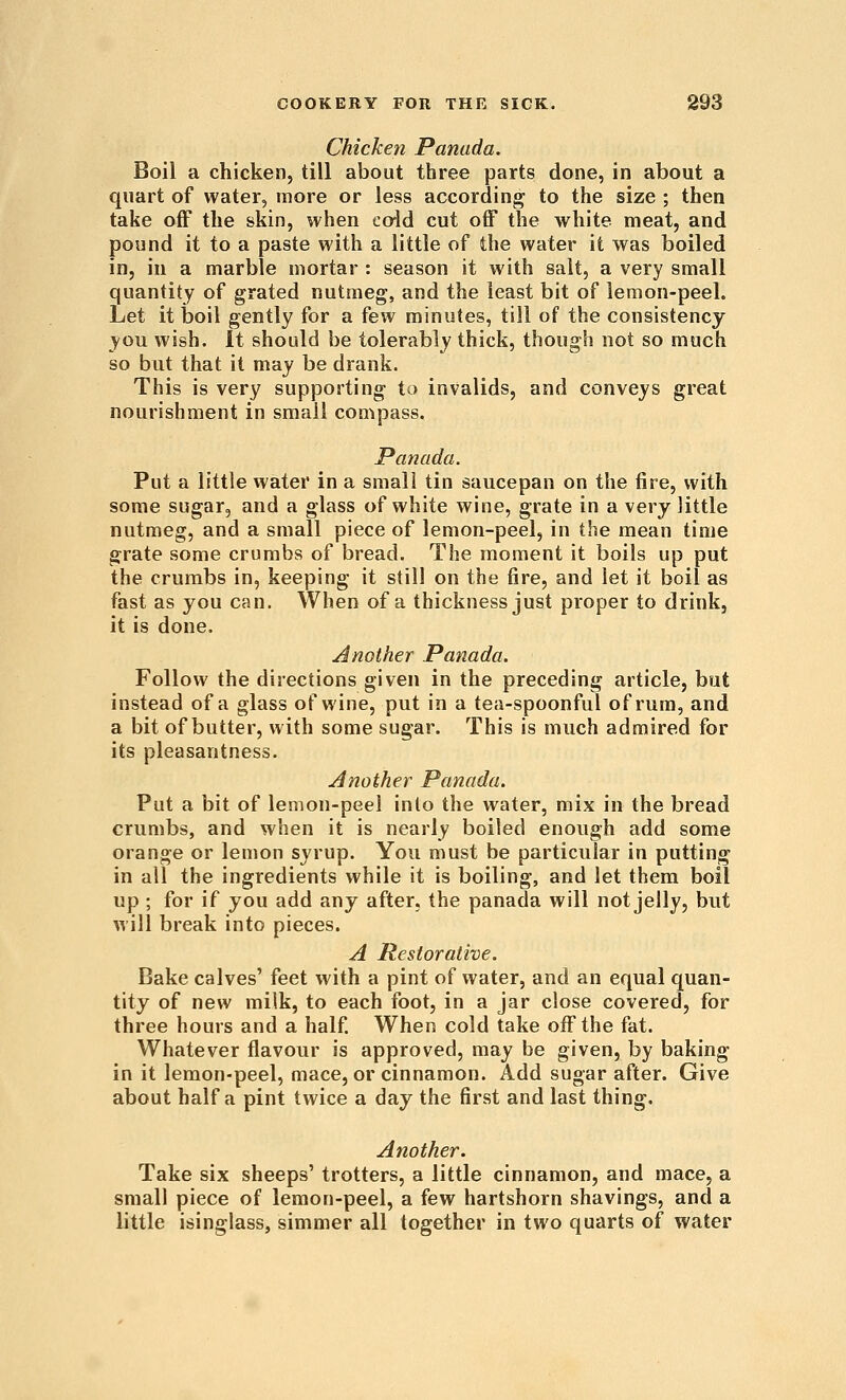 Chicken Panada. Boil a chicken, till about three parts done, in about a quart of water, more or less according to the size ; then take off the skin, when coid cut off the white meat, and pound it to a paste with a little of the water it was boiled in, in a marble mortar : season it with salt, a very small quantity of grated nutmeg, and the least bit of lemon-peel. Let it boil gently for a few minutes, till of the consistency _you wish. It should be tolerably thick, though not so much so but that it may be drank. This is very supporting io invalids, and conveys great nourishment in small compass. Panada. Put a little water in a small tin saucepan on the fire, with some sugar, and a glass of white wine, grate in a very little nutmeg, and a small piece of lemon-peel, in the mean time grate some crumbs of bread. The moment it boils up put the crumbs in, keeping it still on the fire, and let it boil as fast as you can. When of a thickness just proper to drink, it is done. Another Panada. Follow the directions given in the preceding article, but instead of a glass of wine, put in a tea-spoonful of rum, and a bit of butter, with some sugar. This is much admired for its pleasantness. Another Panada. Put a bit of lemon-peel into the water, mix in the bread crumbs, and when it is nearly boiled enough add some orange or lemon syrup. You must be particular in putting in all the ingredients while it is boiling, and let them boil up ; for if you add any after, the panada will not jelly, but will break into pieces. A Restorative. Bake calves' feet with a pint of water, and an equal quan- tity of new milk, to each foot, in a jar close covered, for three hours and a half. When cold take off the fat. Whatever flavour is approved, may be given, by baking in it lemon-peel, mace, or cinnamon. Add sugar after. Give about half a pint twice a day the first and last thing. Another. Take six sheeps' trotters, a little cinnamon, and mace, a small piece of lemon-peel, a few hartshorn shavings, and a little isinglass, simmer all together in two quarts of water