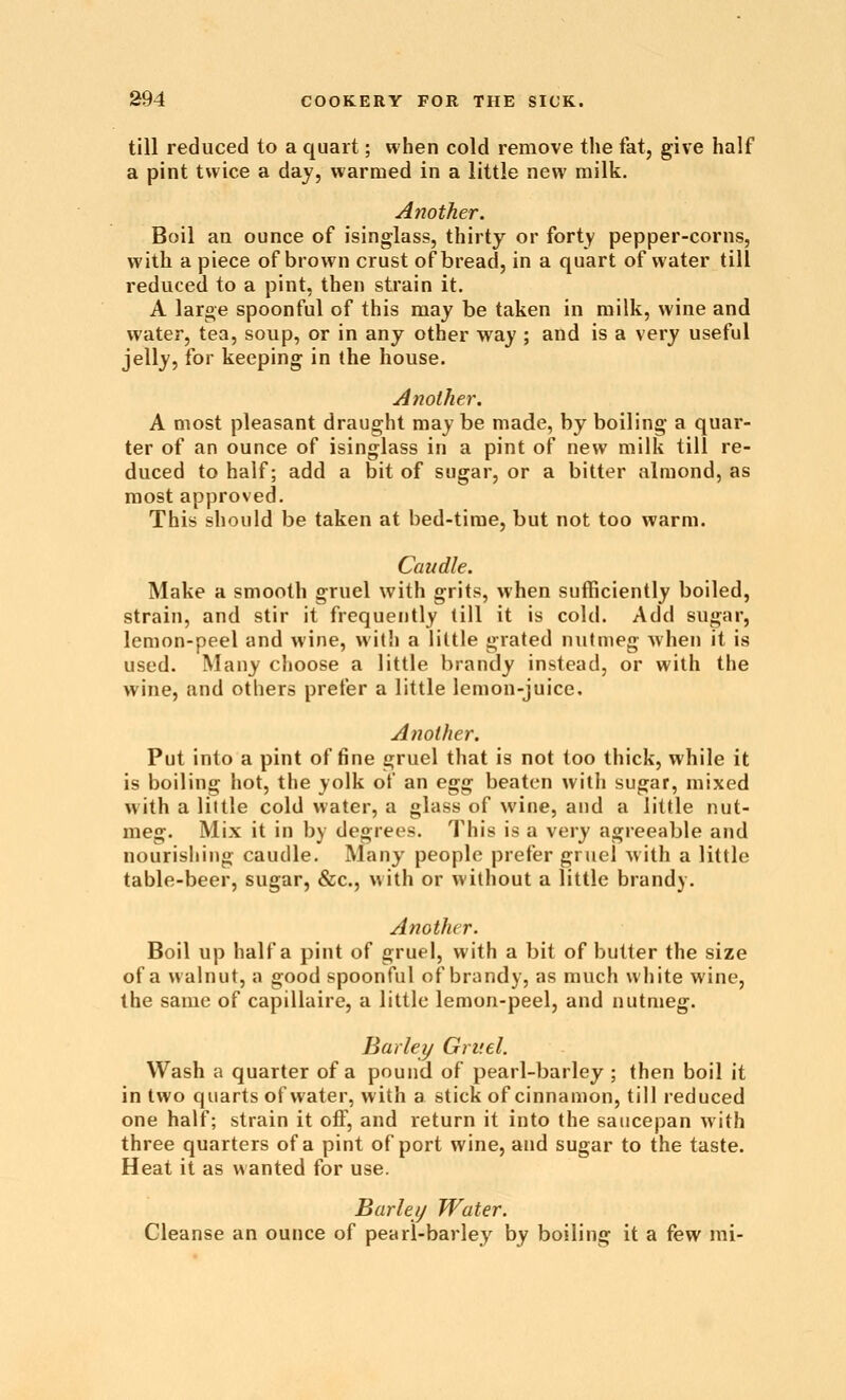 till reduced to a quart; when cold remove the fat, give half a pint twice a day, warmed in a little new milk. Another. Boil an ounce of isinglass, thirty or forty pepper-corns, with a piece of brown crust of bread, in a quart of water till reduced to a pint, then strain it. A large spoonful of this may be taken in milk, wine and water, tea, soup, or in any other vt^ay ; and is a very useful jelly, for keeping in the house. Another. A most pleasant draught may be made, by boiling a quar- ter of an ounce of isinglass in a pint of new milk till re- duced to half; add a bit of sugar, or a bitter almond, as most approved. This should be taken at bed-time, but not too warm. Caudle. Make a smooth gruel with grits, when sufficiently boiled, strain, and stir it frequently till it is cold. Add sugar, lemon-peel and wine, with a little grated nutmeg when it is used. Many choose a little brandy instead, or with the wine, and others prefer a little lemon-juice. Another. Put into a pint of fine gruel that is not too thick, while it is boiling hot, the yolk of an e^^ beaten witli sugar, mixed with a little cold water, a glass of wine, and a little nut- meg. Mix it in by degrees. This is a very agreeable and nourishing caudle. Many people prefer gruel with a little table-beer, sugar, &c., with or without a little brandy. Another. Boil up half a pint of gruel, with a bit of butter the size of a walnut, a good spoonful of brandy, as much white wine, the same of capillaire, a little lemon-peel, and nutmeg. Barley Gruel. Wash a quarter of a pound of pearl-barley ; then boil it in two quarts of water, with a stick of cinnamon, till reduced one half; strain it off, and return it into the saucepan with three quarters of a pint of port wine, and sugar to the taste. Heat it as wanted for use. Barleij Water. Cleanse an ounce of pearl-barley by boiling it a few mi-