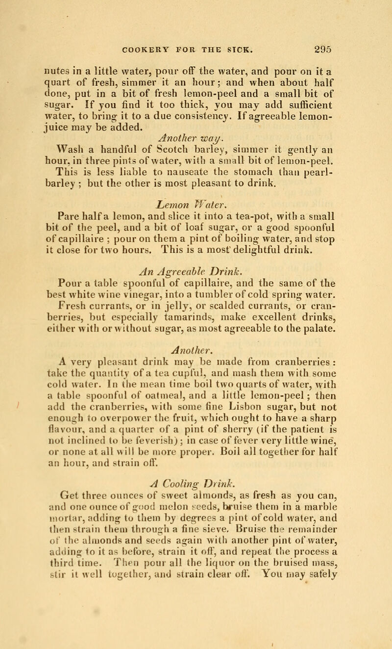 nutes in a little water, pour off the water, and poor on it a quart of fresh, simmer it an hour; and when about half done, put in a bit of fresh lemon-peel and a small bit of sugar. If jou find it too thick, you may add sufficient water, to bring it to a due consistency. If agreeable lemon- juice may be added. Another way. Wash a handful of Scotch barley, simmer it gently an hour, in three pints of water, with a small bit of lemon-peel. This is less liable to nauseate the stomach than pearl- barley ; but the other is most pleasant to drink. Lemon Water. Pare half a lemon, and slice it into a tea-pot, with a small bit of the peel, and a bit of loaf sugar, or a good spoonful of capillaire ; pour on them a pint of boiling water, and stop it close for two hours. This is a most delightful drink. An Agreeable Drink. Pour a table spoonful of capillaire, and the same of the best white wine vinegar, into a tumbler of cold spring water. Fresh currants, or in jelly, or scalded currants, or cran- berries, but especially tamarinds, make excellent drinks, either with or without sugar, as most agreeable to the palate. Another. A very pleasant drink may be made from cranberries : take the quantity of a tea cupful, and mash them with some coUl water. In the mean time boil two quarts of water, with a table spoonful of oatmeal, and a little lemon-peel; then add the cranberries, with some fine Lisbon sugar, but not enough to overpower the fruit, which ought to have a sharp flavour, and a quarter of a pint of sherry (if the patient is not inclined to be feverish) ; in case of fever very little wine, or none at all will be more proper. Boil all togetlier for half an hour, and strain off. A Cooling Drink. Get three ounces of sweet almonds, as fresh as you can, and one ounce of good melon seeds, bruise them in a marble mortar, adding to thetn by degrees a pint of cold water, and then strain them through a fine sieve. Bruise the remainder of the almonds and seeds again with another pint of water, adding to it as before, strain it off, and repeat the process a third time. Then pour all the liquor on the bruised mass, stir it well together, and strain clear oil'. You may safely